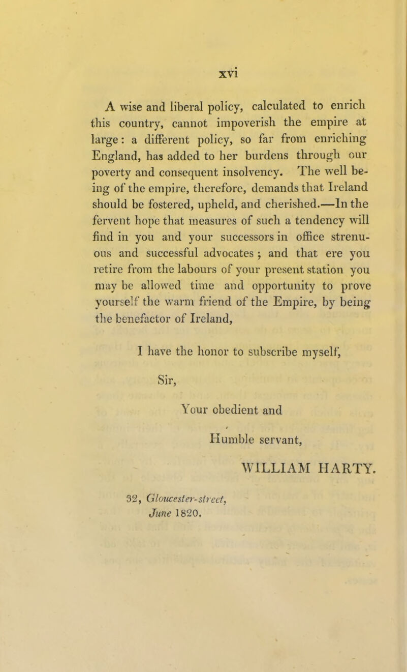 A wise and liberal policy, calculated to enrich this country, cannot impoverish the empire at large: a different policy, so far from enriching England, has added to her burdens through our poverty and consequent insolvency. The well be- ing of the empire, therefore, demands that Ireland should be fostered, upheld, and cherished.—In the fervent hope that measures of such a tendency will find in you and your successors in office strenu- ous and successful advocates ; and that ere you retire from the labours of your present station you may be allowed time and opportunity to prove yourself the warm friend of the Empire, by being the benefactor of Ireland, I have the honor to subscribe my self j Sir, Your obedient and Humble servant, WILLIAM HARTY. 32, Gloucester-strecti June 1820.