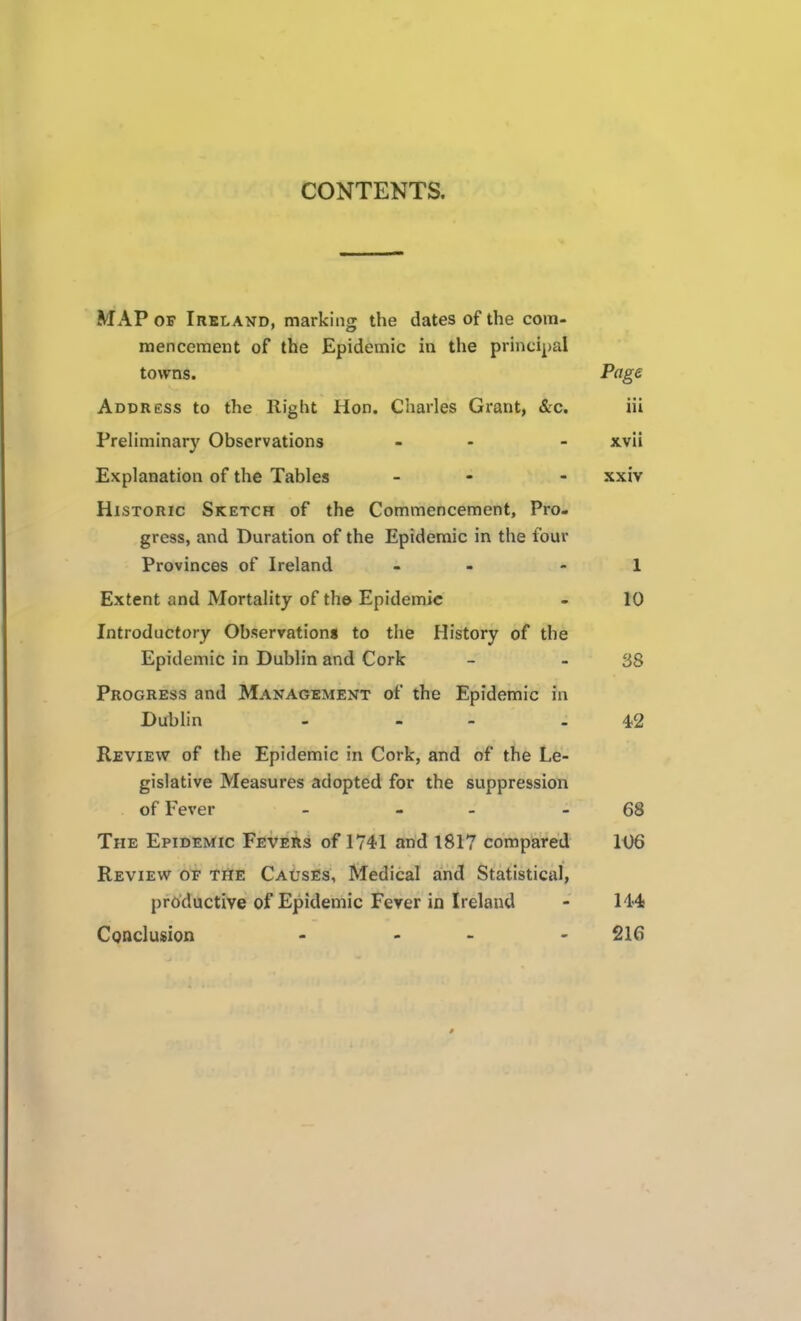 CONTENTS. MAP OF Ireland, marking the dates of the com- mencement of the Epidemic in the principal towns. Page Address to the Right Hon. Charles Grant, &c. iii Prehminary Observations - - - xvii Explanation of the Tables - - xxiv Historic Sketch of the Commencement, Pro- gress, and Duration of the Epidemic in the four Provinces of Ireland - - - 1 Extent and Mortality of th© Epidemic - 10 Introductory Observations to the History of the Epidemic in Dublin and Cork - - 38 Progress and Management of the Epidemic in Dublin - - - - 4)2 Review of the Epidemic in Cork, and of the Le- gislative Measures adopted for the suppression of Fever - - - - 68 The Epidemic Fevers of 1741 and 1817 compared 106 Review of the Causes, Medical and Statistical, productive of Epidemic Ferer in Ireland - 144 CQUclusion - - - 216