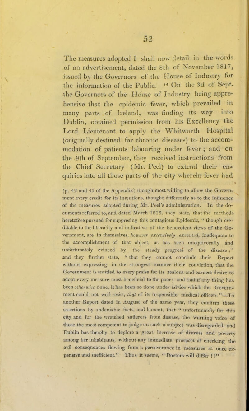 The measures adopted I shall now detail in the words of an advertisement, dated the 8th of November 1817, issued by the Governors of the House of Industry for the information of the Public. On the 3d of Sept. the Governors of the House of Industry being appre- hensive that the epidemic fever, which prevailed in many parts of Ireland, was finding its way into Dublin, obtained permission from his Excellency the Lord Lieutenant to apply the Whitworth Hospital (originally destined for chronic diseases) to tlie accom- modation of patients labouring under fever ; and on the 9th of September, they received instructions from the Chief Secretary (Mr. Peel) to extend their en- quiries into all those parts of the city wherein fever had « (p. 42 and 45 of the Appendix} though most willing to allow the Govern- ment every credit for its infentions, thought differently as to the influence of the measures adopted during Mr. Peel's administration. In the do- cuments referred to, and dated March 1818, they state, that the methods heretofore pursued for suppresing this contagious Epidemic,  though cre- ditable to the liberality and indicative of the benevolent views of the Go- vernment, are in themselves, however exlensiveli/ executed, inadequate to the accomplishment of that object, as has been unequivocally and unfortunately evinced by the steady progress of the disease and they further state,  that they cannot conclude their Report without expressing in the strongest manner their conviction, that the Government is entitled to every praise for its zealous and earnest desire to adopt every measure most beneficial to the poor; and that if any thing has heea otherivise done, it Las been so done under advice which the Govern- ment could not well resist, that of its ref-ponsible medical ijfficcrs. In another Report dated in August of the same year, they confirm these assertions by undeniable facts, and lament, that  unfortunately for this city and for the wretched sufferers from disease, the warning voice of those the most competent to judge on such a siibject \i'as disregarded, and Dublin has thereby to deplore a great increase of distress and poverty among her inhabitants, without any immediate prospect of checking tlie evil consequences flowing from a perseverance in measures at once ex- pensive and inefficient. Thus it seems,  Doctors will differ ! !