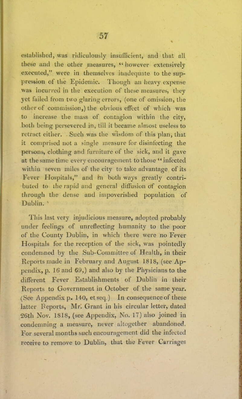 established, was ridiculously insufficient, and that all these and the other measures, however extensively executed, were in themselves inadequate to the sup- pression of the Epidemic. Though an heavy expense was incurred in the execution of these measures, they yet failed from two glaring errors, (one of omission, the other of commission,) the obvious effect of which was to increase the mass of contagion within the city, both being persevered in, till it became almost useless to retract either. Such was the wisdom of this plan, that it comprised not a single measure for disinl'ecting the persons, clothing and furniture of the sick, and it gave at the same time every encouragement to those *' infected within seven miles of the city to take advantage of its Fever Hospitals, and in both ways greatly contri- buted to ihc rapid and general diffusion of contagion through the dense and impoverished population of Dublin. ^ I'his last very injudicious measure, adopted probably under feelings of unreflecting humanity to the poor of the County Dublin, in which there were no Fever Hospitals for the reception of the sick, was pointedly condemned by the Sub-Committee of Health, in their Reports made in February and August 1818, (see Ap- pendix, p. 16 and 69,) and also by the Physicians to the different Fever Establishments of Dublin in their Reports to Government in October of the same year. (See Appendix p. 140, etseq.) In consequence of these latter Reports, Mr. Grant in his circular letter, dated 26th Nov. 1818, (see Appendix, No. 17) also joined in condenming a measure, never altogether abandoned. For several months such encouragement did the infected receive to remove to Dublin, that the Fever Carriages