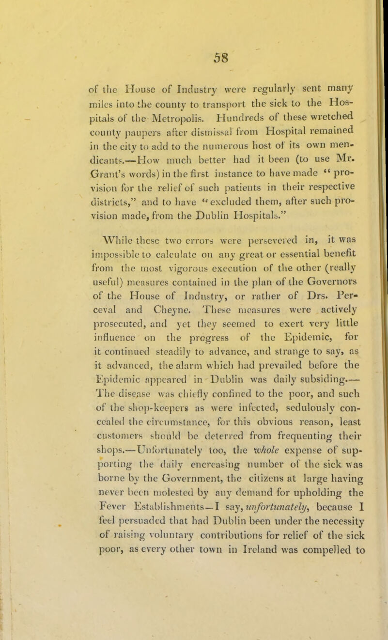 of the House of Industry were regularly sent many miles into the county to transport the sick to the Hos- pitals of the Metropolis. Hundreds of these wretched county paupers after dismissal from Hospital remained in the city to add to the numerous host of its own men- dicants—How much better had it been (to use Mr. Grant's words) in the first instance to have made  pro- vision for the relief of such patients in their respective districts, and to have <'excluded them, after such pro- vision made, from the Dublin Hospitals. While these two errors were persevered in, it was impos>ible to calculate on any greater essential benefit from the most vigorous execution of the other (really useful) measures contained in the plan of the Governors of the House of Industry, or rather of Drs. Per- ceval and Cheyne. These measures were actively prosecuted, and yet they seemed to exert very little influence on the progress of the Epidemic, for it continued steadily to advance, and strange to say, as it advanced, the alarm which had prevailed before the Epidemic appeared in Dublin was daily subsiding.— The disease was chiefly confined to the poor, and such of the shop-keepers as were infected, sedulously con- cealed the circumstance, for this obvious reason, least customers should be deterred from frequenting their shops.—Unfortunately loo, the whole expense of sup- porting the daily encrcasing number of the sick was borne by the Government, the citizens at large having never been molested by any demand for upholding the Fever Establishments—I say,wifortunateli/, because I feel persuaded that had Dublin been under the necessity of raising voluntary contributions for relief of the sick poor, as every other town in Ireland was compelled to