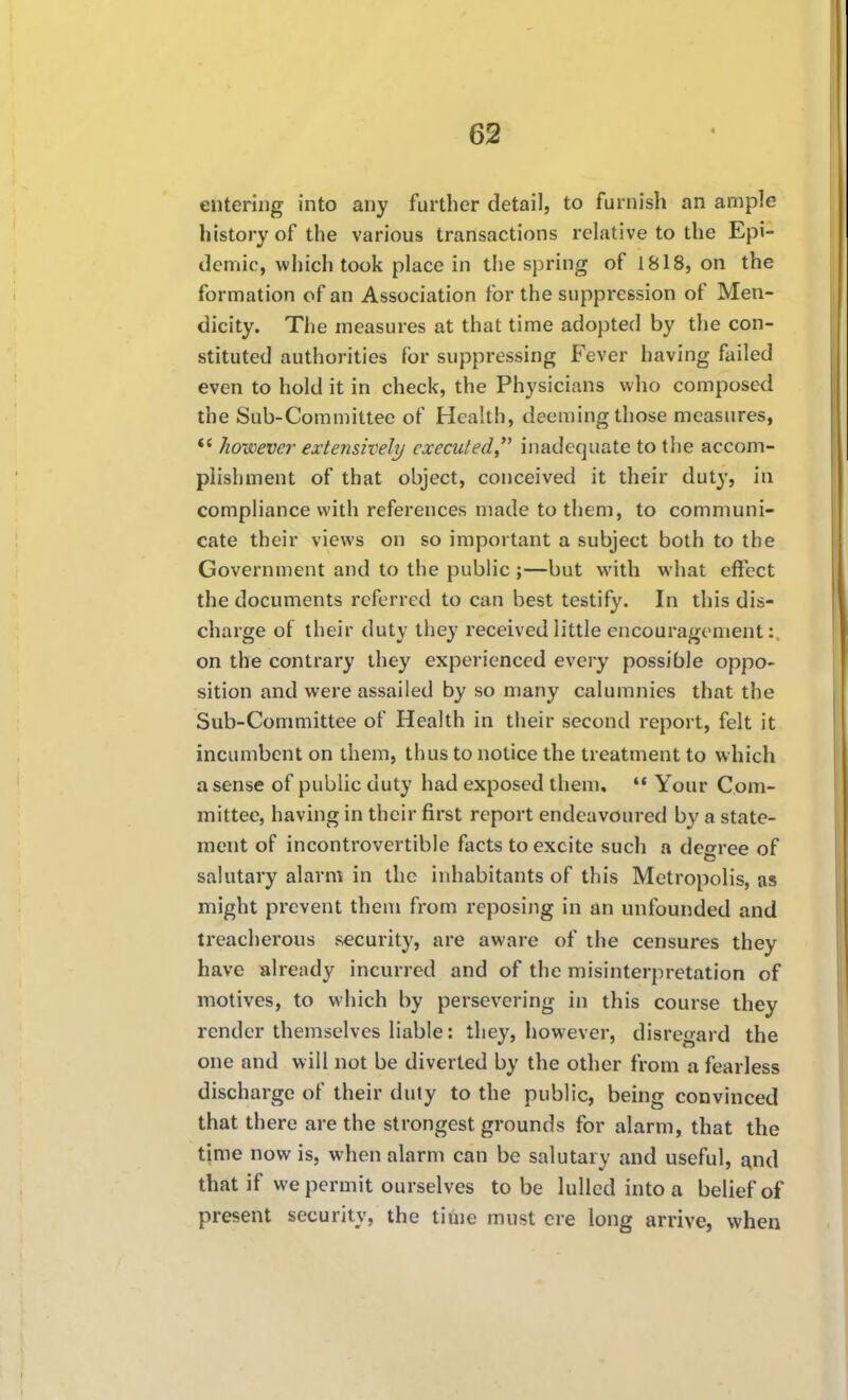 entering into any further detail, to furnish an ample history of the various transactions relative to the Epi- demic, vviiich took place in the spring of 1818, on the formation of an Association for the suppression of Men- dicity. The measures at that time adopted by the con- stituted authorities for suppressing Fever having failed even to hold it in check, the Physicians who composed the Sub-Committee of Health, deeming those measures, *' however extensively cxccuted^^ inadequate to tiie accom- plishment of that object, conceived it their duty, in compliance with references made to them, to communi- cate their views on so important a subject both to the Government and to the public ;—but with what effect the documents referred to can best testify. In this dis- charge of their duty they received little encouragement: on the contrary they experienced every possible oppo- sition and were assailed by so many calumnies that the Sub-Committee of Health in their second report, felt it incumbent on them, thus to notice the treatment to which a sense of public duty had exposed them.  Your Com- mittee, having in their first report endeavoured by a state- ment of incontrovertible facts to excite such a degree of salutary alarm in the inhabitants of this Metropolis, as might prevent them from reposing in an unfounded and treacherous security, are aware of the censures they have already incurred and of the misinterpretation of motives, to which by persevering in this course they render themselves liable: they, however, disregard the one and will not be diverted by the other from a fearless discharge of their duty to the public, being convinced that there are the strongest grounds for alarm, that the time now is, when alarm can be salutary and useful, and that if we permit ourselves to be lulled into a belief of present security, the time must ere long arrive, when