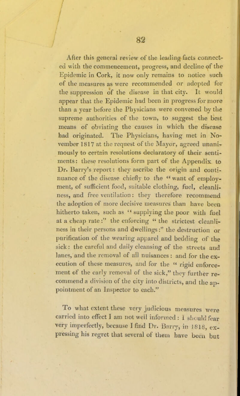 / I I I 82 After this general review of the leading facts connect- ed with the commencement, progress, and decline of the Epidemic in Cork, it now only remains to notice such of the measures as were recommended or adopted for the suppression of the disease in that city. It would appear that the Epidemic had been in progress for more than a year before the Physicians were convened by the supreme authorities of the town, to suggest the best means of obviating the causes in which the disease had originated. The Physicians, having met in No- vember 1817 at the request of the Mayor, agreed unani-^ mously to certain resolutions declaratory of their senti- ments: these resolutions form part of the Appendix to Dr. Barry's report: they ascribe the origin and conti- nuance of the disease chiefly to the ** want of employ- ment, of sufficient food, suitable clothing, fuel, cleanli- ness, and free ventilation: they therefore recommend the adoption of more decisive measures than have been hitherto taken, such as '* supplying the poor with fuel at a cheap rate : the enforcing  the strictest <;leanli- ness in their persons and dwellings: the destruction or purification of the wearing apparel and bedding of the sick: the careful and daily cleansing of the streets and lanes, and the removal of all nuisances: and for the ex- ecution of these measures, and for the  rigid enforce- ment of the early removal of the sick, they further re- commend a division of the city into districts, and the ap- pointment of an Inspector to each. To what extent these very judicious measures were carried into effect I am not well informed : i s1m.u1(1 fear very imperfectly, because I find Dr. Bnrry, in J 818, ex- pressing his regret that several of tlieui have been but