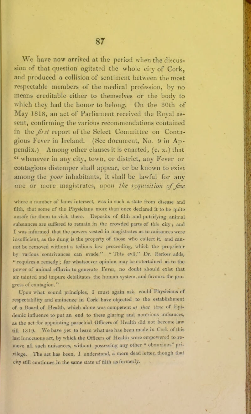 We have now arrived at the periotl when the discus- sion of that question agitated the whole ciiy of Cork, and produced a collision of sentiment between the most respectable members of the medical profession, by no means creditable either to themselves or the body to which they had the honor to belong. On the 30th of May 1818, arj act of Parliair.ent received the Royal as- sent, confirming the various reconimendations contained in tlie 5/report of the Select Committee on Conta- gious Fever in Ireland. (See document, No. 9 in Aj)- pendix.) Among other clauses it is enacted, (c. x.) that '* whenever in any city, town, or district, any Fever or contagious distemper shall appear, or be known to exist among the j^oor inhabitants, it hhall be lawful for any one or more magistrates, upon the requisition of Jive where a number of lanes intersect, was in such a state from disease and fillh, that some cf the Physicians more than once declared it to be quite unsafe for them to visit there. Deposits of filtli and puti ifying animal substances are suffered to remain in the crowded parts of this city ; and I was informed that the powers vested in magistrates as to nuisances were insufficient, as the dung is the property of those who collect it, and can- not be removed without a tedious law proceeding, which the proprietor by various contrivances can evade.  This evil, Dr. Barker adds,  requires a remedy ; for whatsoever opinion may be eiitertaiiied as to the power of animal effluvia to generate Fever, no doubt should exist that air tainted and impure debilitates the human system, and favours the pro- gress of contagion. Upon what sound principles, I must again ask, could Physicians of respectability and eminence in Cork have objected to the establisliinent of a Board of Health, which alone was competent at (licit lime of Kni- demic influence to put an end to these glaring and notorious nuisances, as the act for appointing parochial Officers of Health did not become law till 1819. We have yet to learn what use has been made in Cork of this last innocuous act, by which the Officers of Healtii were empowered to re- move all such nuisances, without possessing any other  obnoxious pri- vilege. 'ITie act has been, I understand, a mere dead letter, though that city still continues in the same state of filth as formerly.