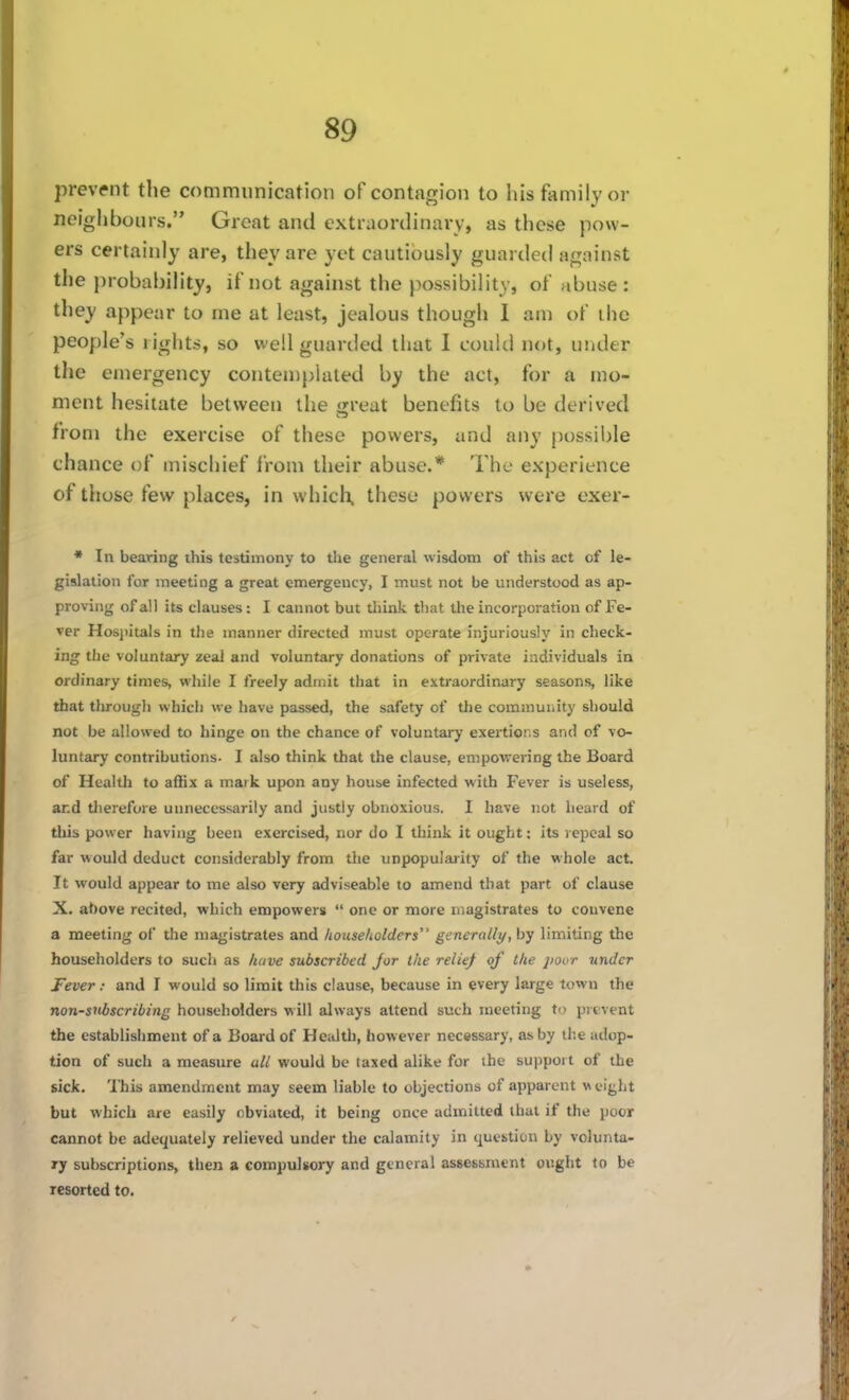 prevent the communication of contagion to his family or neighbours. Great and extraordinary, as these pow- ers certainly are, they are yet cautiously guardetl against the jirobability, if not against the possibility, of abuse: they appear to me at least, jealous though I am of ihe people's rights, so well guarded that I could not, under the emergency conten)plaled by the act, for a mo- ment hesitate between the jjreat benefits to be derived from the exercise of these powers, and any possible chance of mischief Irom their abuse.* The experience of those few places, in which, these powers were exer- * In bearing this testimony to the general wisdom of this act of le- gislation for meeting a great emergency, I must not be understood as ap- proving of all its clauses: I cannot but tliink that the incorporation of Fe- ver Hosjutals in the manner directed must operate injuriously in check- ing the voluntary zeal and voluntary donations of private individuals in ordinary times, while I freely admit that in extraordinary seasons, like that through which we have passed, the safety of the community should not be allowed to hinge on the chance of voluntary exertions and of vo- luntary contributions- I also think that the clause, empowering the Board of Health to affix a mark upon any house infected with Fever is useless, and tlierefore unnecessarily and justly obnoxious. I have not heard of this power having been exercised, nor do I think it ought: its lepcal so far would deduct considerably from the unpopularity of the whole act. It would appear to me also very adviseable to amend that part of clause X. above recited, which empowers  one or more magistrates to convene a meeting of the magistrates and householders generally, by limiting the householders to such as have subscribed Jor Ike relief of the jiour under Fever: and I would so limit this clause, because in every large town the non-siibscribing householders will always attend such meeting to prevent the establishment of a Board of Health, however necessary, as by the adop- tion of such a measure all would be (axed alike for the sujipoi t of the sick. 'Ihis amendment may seem liable to objections of apparent w eight but which are easily obviated, it being once admitted that if the poor cannot be adequately relieved under the calamity in question by volunta- ry subscriptions, then a compulsory and general assessment ought to be resorted to.