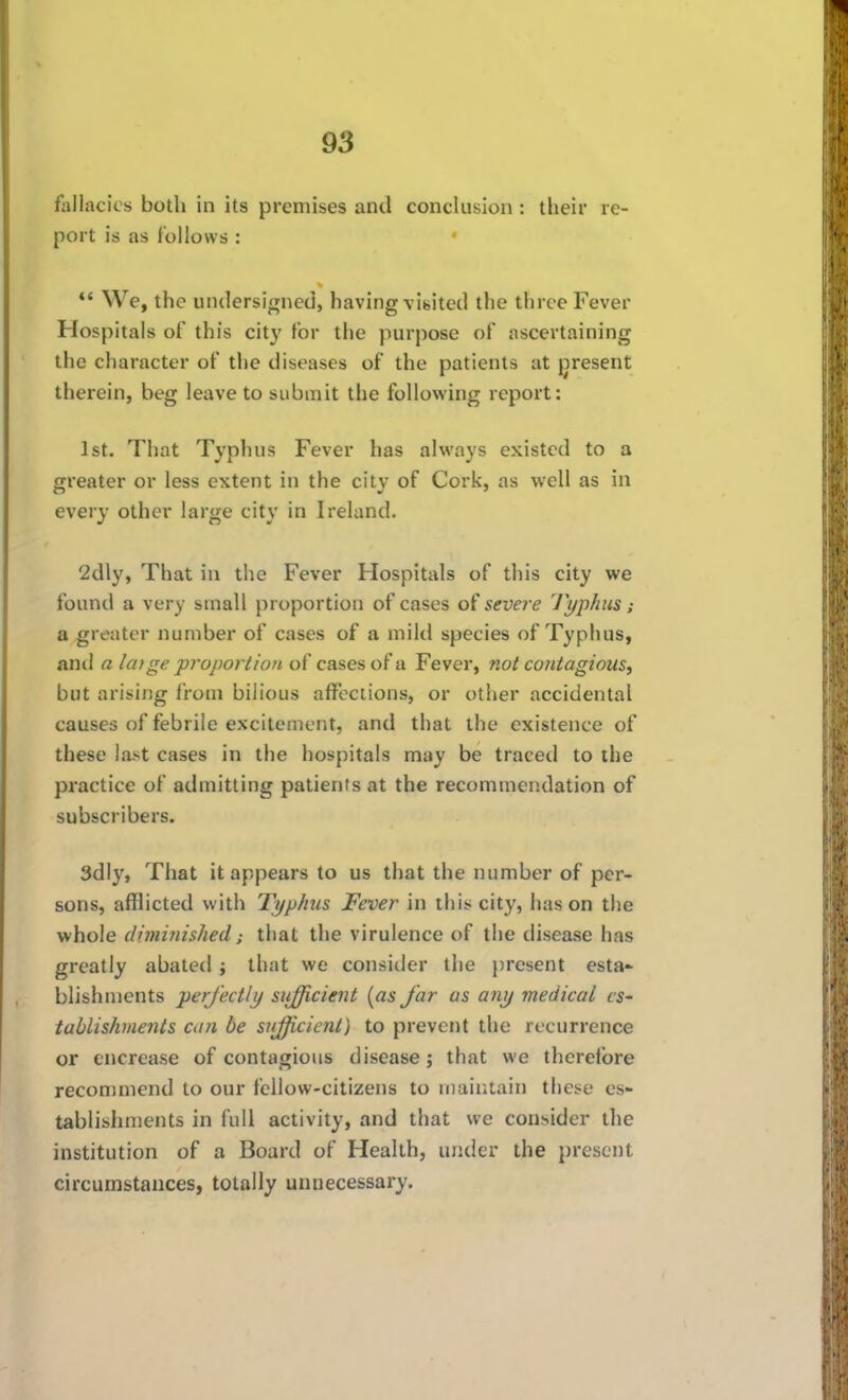 fallacies both in its premises and conclusion : their re- port is as follows : *' We, the undersigned, having visited the three Fever Hospitals of this cit}' for the purpose of ascertaining the character of the diseases of the patients at present therein, beg leave to submit the following report: 1st. That Typhus Fever has always existed to a greater or less extent in the citv of Cork, as well as in every other large city in Ireland. 2dly, That in the Fever Hospitals of this city we found a very small proportion of cases of severe Typhus; a greater number of cases of a mild species of Typhus, and a layge proportion cases of a Fever, not contagious, but arising from bilious affections, or other accidental causes of febrile excitement, and that the existence of these last cases in the hospitals may be traced to the practice of admitting patients at the recommendation of subscribers. 3dly, That it appears to us that the number of per- sons, afflicted with Typhus Fever in this city, has on the ■whole diminished; that the virulence of the disease has greatly abated; that we consider the present esta- blishments perfectly siifficient {as far as any medical cS' tablishments can be sufficient) to prevent the recurrence or encrease of contagious disease; that we therefore recommend to our fellow-citizens to maintain these es- tablishments in full activity, and that we consider the institution of a Board of Health, under the present circumstances, totally unnecessary.