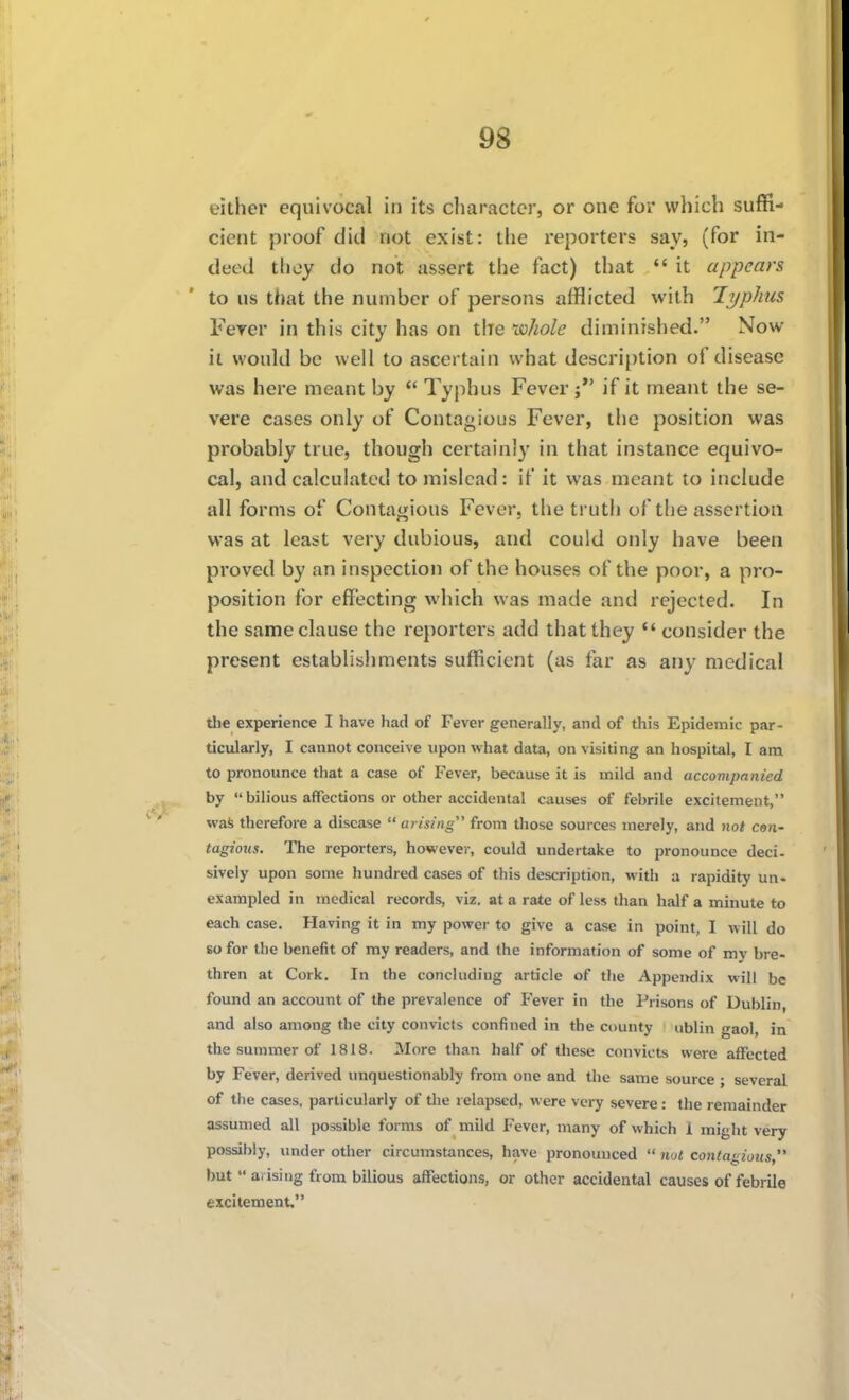 9g either equivocal in its cliaractcr, or one for which suffi- cient proof did not exist: the reporters say, (for in- deed they do not assert the fact) that  it appears to us that the number of persons afflicted with Typhis Ferer in this city has on the 'vohole diminished. Now it would be well to ascertain what description of disease was here meant by *' Typhus Fever if it meant the se- vere cases only of Contagious Fever, the position was probably true, though certainly in that instance equivo- cal, and calculated to mislead: if it was meant to include all forms of Contagious Fever, the truth of the assertion was at least very dubious, and could only have been proved by an inspection of the houses of the poor, a pro- position for effecting which was made and rejected. In the same clause the reportei's add that they *' consider the present establishments sufficient (as far as any medical the experience I have had of Fever generally, and of this Epidemic par- ticularly, I cannot conceive upon what data, on visiting an hospital, I am to pronounce that a case of Fever, because it is mild and accompanied by  bilious affections or other accidental causes of febrile excitement, wafe therefore a disease  arising from those sources merely, and not cen- tagious. The reporters, however, could undertake to pronounce deci- sively upon some liundred cases of this description, with a rapidity un- exampled in medical records, viz. at a rate of less than half a minute to each case. Having it in my power to give a case in point, I will do so for the benefit of my readers, and the information of some of my bre- thren at Cork. In the concluding article of the Appendix will be found an account of the prevalence of Fever in the Prisons of Dublin, and also among the city convicts confined in the county ublin gaol, in the summer of 1818. More than half of these convicts were aflTccted by Fever, derived unquestionably from one and the same source ; several of the cases, particularly of the relapsed, were very severe: the remainder assumed all possible forms of mild Fever, many of which 1 might very possibly, under other circumstances, have pronounced  not contagioi(s, but  arising from bilious affections, or other accidental causes of febrile excitement.