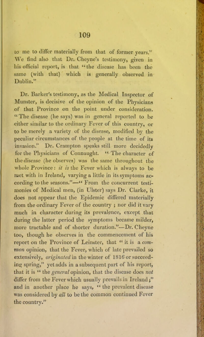 to me to differ materially from that of former years. We find also that Dr. Cheyne's testimony, given in his official report, is that *'the disease has been the same (with that) which is generally observed in Dublin. Dr. Barker's testimony, as the Medical Inspector of Munster, is decisive of the opinion of the Physicians of that Province on the point under consideration. The disease (he says) was in general reported to be either similar to the ordinary Fever of this country, or to be merely a variety of the disease, modified by the peculiar circumstances of the people at the time of its invasion. Dr. Crampton speaks still more decidedly for the Physicians of Connaught.  The character of tliedisease (he observes) was the same throughout the whole Province: it is the Fever which is always to be met with in Ireland, varying a little in its symptoms ac- cording to the seasons.—From the concurrent testi- monies of Medical men, (in Ulster) says Dr. Clarke, it does not appear that the Epidemic differed materially from the ordinary Fever of the country ; nor did it vary much in character during its prevalence, except that during the latter period the symptoms became milder, more tractable and of shorter duration.—Dr. Cheyne too, though he observes in the commencement of his report on the Province of Leinster, that  it is a com- mon opinion, that the Fever, which of late prevailed so extensively, originated'\n iheviiuier 1816 or succeed- ing spring, yet adds in a subsequent part of his report, that it is  the geTJfra/opinion, that the disease does not differ from the Fever which usually prevails in Ireland; and in another place he says, ** the prevalent disease was considered by all to be the common continued Fever the country.