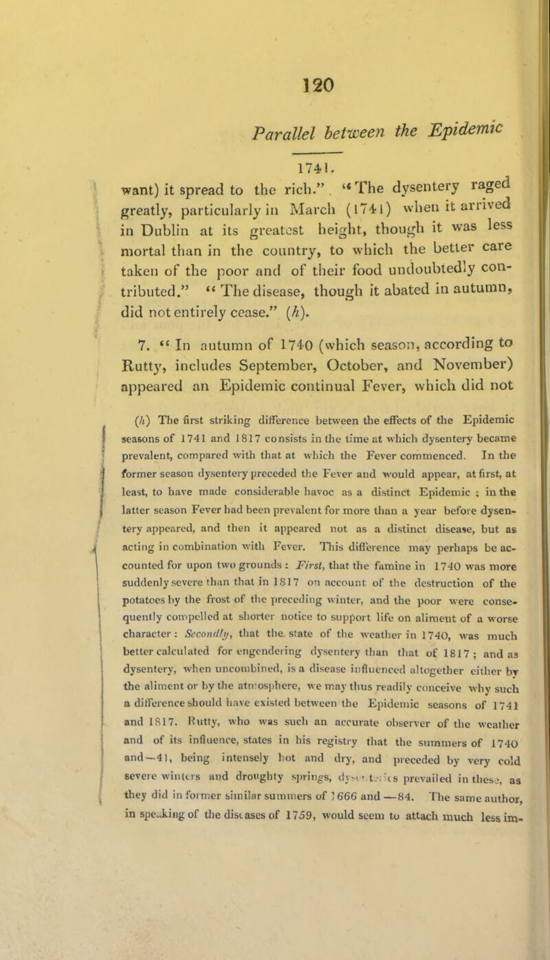 Parallel between the Epidemic 1741. want) it spread to the rich. '*The dysentery raged greatly, particularly in March (iTil) when it arrived in Dublin at its greatest height, though it was less mortal than in the country, to which the better care taken of the poor and of their food undoubtedly con- tributed.  The disease, though it abated in autumn, did not entirely cease. [h). 7.  In autumn of 1740 (which season, according to Rutty, includes September, October, and November) appeared an Epidemic continual Fever, which did not (A) The first striking difference between the effects of the Epidemic seasons of 1741 and 1817 consists in the time at which dysentery became prevalent, compared with that at which the Fever commenced. In tlie former season dysentery preceded the Fever and would appear, at first, at least, to have made considerable havoc as a distinct Epidemic ; in the latter season Fever had been prevalent for more than a year before dysen- tery appeared, and then it appeared not as a distinct disease, but as acting in combination with Fever. Tin's difference may perhaps be ac- counted for upon two grounds : First, that the famine in 1740 was more suddenly severe than that in 1817 on account of the destruction of the potatoes by the frost of the preceding winter, and the poor were conse- quently compelled at shorter notice to support life on aliment of a worse character: Seconill;/, that the state of the weather in 1740, was much better calculated for engendering dysentery than that of 1817; and as dysentery, when uncombined, is a disease influenced altogether either br the aliment or by tlie atn:osi)here, we may thus readily conceive why such a difference should have existed between the Epidemic seasons of 1741 and 1S17. Rutty, who was such an accurate observer of the weather and of its influence, states in his registry that the summers of 1740 and—41, being intensely hot and dry, and preceded by very cold severe winters and droughty springs, dyx't.-.'c s prevailed in thesj, as they did in former similar summers of ] 666 and —84. The same author, in speAingof tlie disiases of 1759, would seem to attach much lessim-