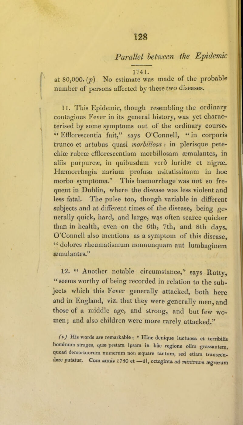 Parallel betzveen the Epidemic 1741. at 80,000. {p) No estimate was made of the probable number of persons affected by these two diseases. 11. This Epidemic, though resembling the ordinary contagious Fever in its general history, was yet charac- terised by some symptoms out of the ordinary course. *♦ Effloresccntia fiu't, says O'Connell,  in corporis trunco et artubus quasi morhillosa: in plerisque pete- chias rubras efflorescentiam morbillosam aemulantes, in aliis purpureae, in quibusdam veio luridfe et nigrae. Haemorrhagia narium profusa usitatissimum in hoc morbo symptoma. This haemorrhage was not so fre- quent in Dublin, where the disease was less violent and less fatal. The pulse too, though variable in different subjects and at different times of the disease, being ge- nerally quick, hard, and large, was often scarce quicker than in health, even on the 6th, 7th, and 8th days. O'Connell also mentions as a symptom of this disease,  dolores rheumatismum nonnunquam aut lumbaginem aBmulantes. 12. *' Another notable circumstance, says Rutty, «< seems worthy of being recorded in relation to the sub- jects which this Fever generally attacked, both here and in England, viz. that they were generally men, and those of a middle age, and strong, and but few wo- men ; and also children were more rarely attacked. f pj His words arc rennarkable :  Hinc denique luctuosa et terribilis hoirrinum strages, quae pestam ipsam in hac regione olim grassantem, quoad demoituorum numerum non aequare tantum, sed etiam transcen- dere puUtur. Cum annis 1740 et ~41, octoginta ad minimum agrorura
