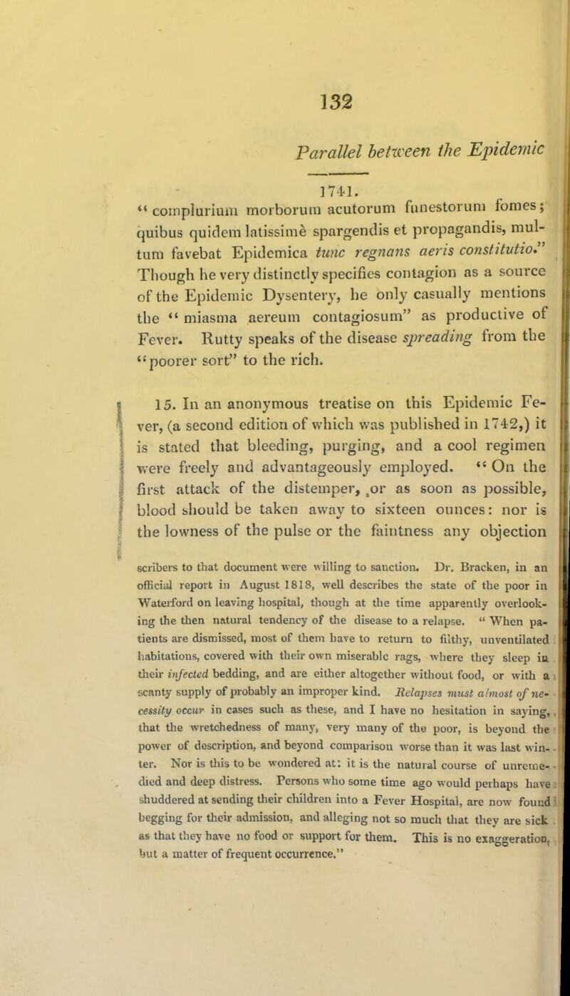 Parallel between the Epidemic 174.1. *• complurium morborutn acutorum funestoruni fomes; quibus quidem latissime spargendis et propagandis, mul- tum favebat Epidcmica tunc regnans aeris constitution Though he very distinctly specifics contagion as a source of the Epidemic Dysentery, he only casually mentions the miasma aereum contagiosum as productive of Fever. Rutty speaks of the disease spreading from the poorer sort to the rich. 15. In an anonymous treatise on this Epidemic Fe- ver, (a second edition of which was published in 1742,) it is stated that bleeding, purging, and a cool regimen were freely and advantageously employed. *' On the first attack of the distemper, ,or as soon as possible, blood should be taken away to sixteen ounces: nor is the lowness of the pulse or the faintness any objection scribers to that document were willing to sanction. Dr, Bracken, in an officiiil report in August 1818, well describes the state of the poor in Waterford on leaving hospital, though at the time apparently overlook- ing the then natural tendency of the disease to a relapse.  When pa- tients are dismissed, most of them have to return to filthy, unventilated habitations, covered with their own miserable rags, where they sleep in their injected bedding, and are either altogether without food, or with a scanty supply of probably an improper kind. Relapses vncsl a/most of ne- cessity occur in cases such as these, and I have no hesitation in saying, that the wretchedness of many, very many of the poor, is beyond the power of description, and beyond comparison worse than it was last win- ter. Nor is tliis to be wondered at: it is the natural course of unreme- died and deep distress. Persons who some time ago would perhaps have shuddered at sending their children into a Fever Hospital, are now found begging for their admission, and alleging not so much tliat they are sick as that they have no food or support for them. This is no exaggeration, hut a matter of frequent occurrence.