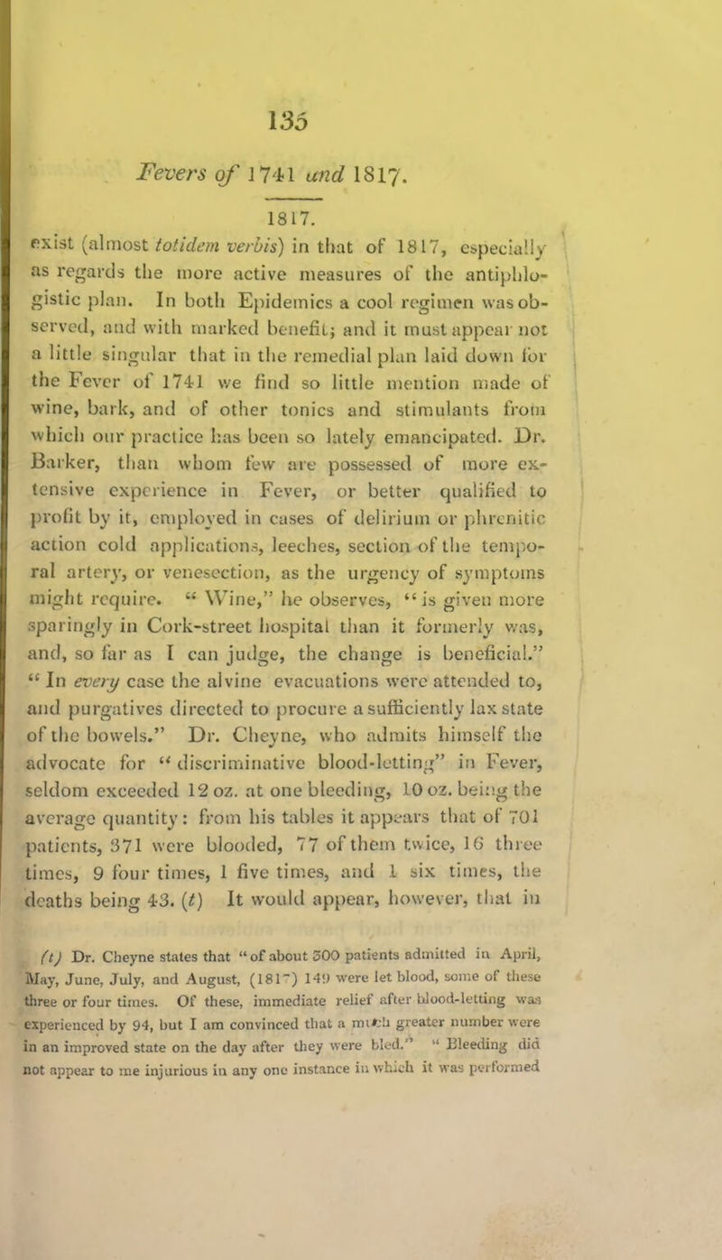 Fevers of H'hX and I8I7. 1817. rxist (almost totidem verbis) in that of 1817, especiaUy as regards the more active measures of the antiphlo- gistic plan. In both Ejiidemics a cool regimen was ob- served, and with marked benefit; and it must appear not a little singular that in the remedial plan laid down for the Fever of 1741 v/e find so little mention made of wine, bark, and of other tonics and stimulants from which our practice has been so lately emancipated. Dr. Barker, than whom few are possessed of more ck- lensive experience in Fever, or better qualified to profit by it, employed in cases of delirium or phrcnitic action cold applications, leeches, section of the temp.o- ral artery, or venesection, as the urgency of symptoms might require.  Wine, he observes,  is given more sparingly in Cork-street hospital tiian it formerly was, and, so far as I can judge, the change is beneficial.  In every case the alvine evacuations were attended to, and purgatives directed to procure a sufficiently lax state of the bowels. Dr. Cheyne, who admits himself the aclvocate for  discriminative blood-letting in Fever, seldom exceeded 12 oz. at one bleeding, 10 oz. bei:ig the average quantity: from his tables it appears that of 701 patients, 371 were blooded, 77 of them twice, 16 three times, 9 four times, 1 five times, and I six times, the deaths being 43. {t) It would appear, however, that in ft) Dr. Cheyne states that  of about 300 patients admitted in April, May, June, July, and August, (181) 14!) were let blood, some of these three or four times. Of these, immediate relief after bJood-letting was experienced by 94, but I am convinced that a mifcli greater number were in an improved state on the day after they were blod.  Bleeding did not appear to me injurious in any one instance in which it was performed