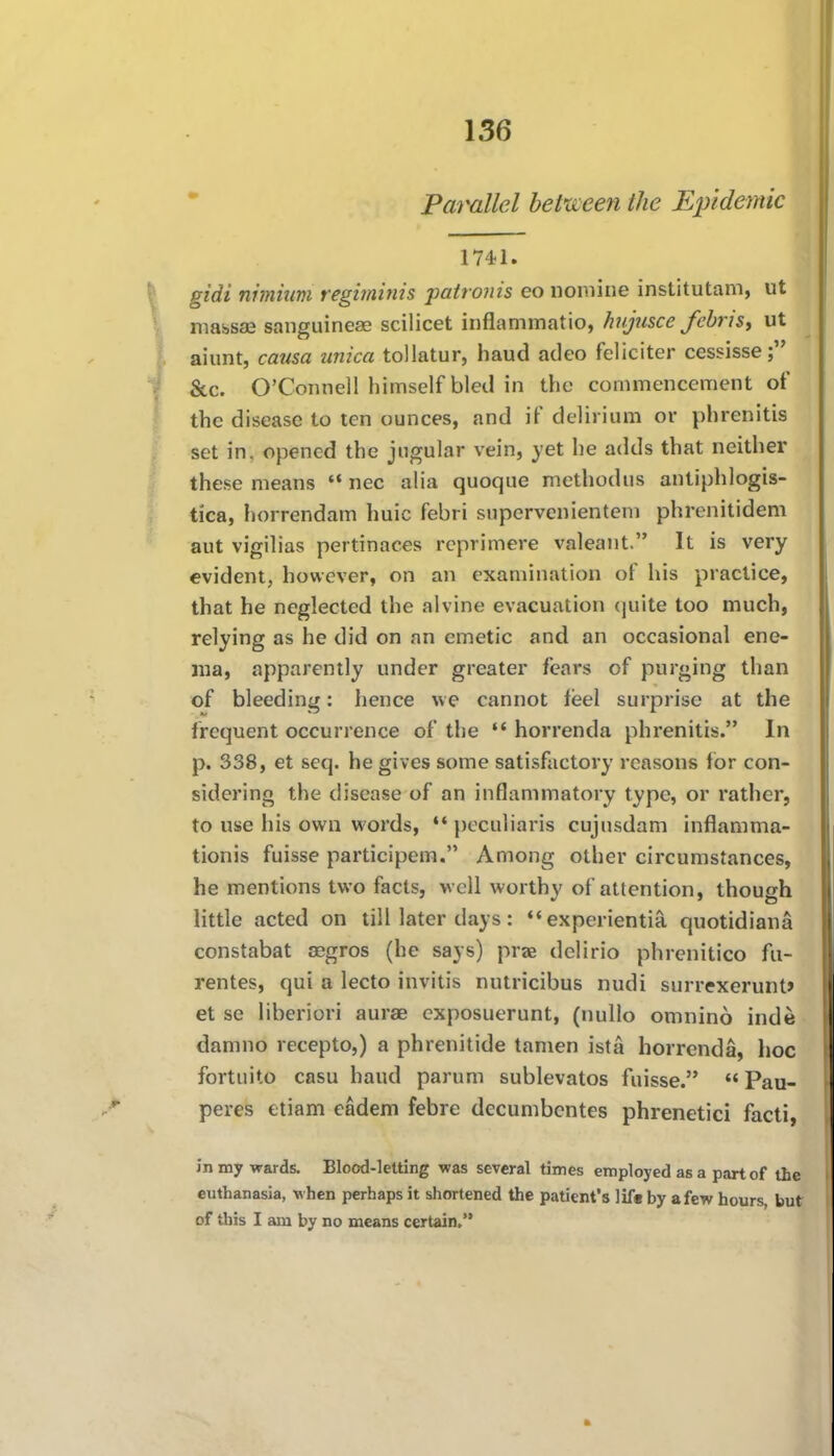 Parallel between the Epidemic 1741. gidi nimium regiininis patronis eo nomine institutam, ut massse sanguineae scilicet inflammatio, hujusce fcbrist ut aiunt, causa unica tollatur, baud adeo feliciter cessisse &c. O'Connell himself bled in the commencement of the disease to ten ounces, and if delirium or phrenitis set in, opened the jugular vein, yet he adds that neither these means  nec alia quoque method us antiphlogis- tica, horrendam huic febri supcrvenientem phrenitidem aut vigilias pertinaces reprimere valeaiit. It is very evident, however, on an examination of his practice, that he neglected the alvine evacuation (juite too much, relying as he did on an emetic and an occasional ene- ma, apparently under greater fears of purging than of bleeding: hence we cannot feel surprise at the frequent occurrence of the  horrenda phrenitis. In p. 338, et seq. he gives some satisfactory reasons for con- sidering the disease of an inflammatory type, or rather, to use his own words,  pcculiaris cujusdam inflamma- tionis fuisse participem. Among other circumstances, he mentions two facts, well worthy of attention, though little acted on till later days:  experientia quotidiana constabat aegros (he says) prae dclirio phrenitico fa- rentes, qui a lecto invitis nutricibus nudi surrexerunt* et se liberiori aurae cxposuerunt, (nullo omnino inde damno recepto,) a phrenitide tamen ista horrenda, hoc fortuito casu baud parum sublevatos fuisse.  Pau- peres etiam eadem febre decumbcntes phrenetic! facti, in my wards. Blood-letting was several times employed as a part of the euthanasia, when perhaps it shortened the patient's lif* by a few hours, but of tliis I am by no means certain.