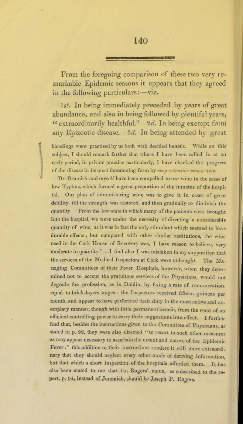 From the foregoing comparison of these two very re- markable Epidemic seasons it appears that they agreed in the following particulars:—viz. 1st. In being immediately preceded by years of great abundance, and also in being followed by plentiful years, ** extraordinarily healthful, 2d. In being exempt from any Epizootic disease. SJ. In being attended by great blcodings were practised by us both with decided benefit. While on this subject, I should remark farther that where I have been called in at an early period, in private practice particularly, 1 have checked the progress of the disease in its most threatening form by verj/ extensive venesection Dr. Beamish and myself have been compelled to use wine in the cases of low Typhus, which formed a great proportion of the inmates of the hospi- tal. Our plan of administering wine was to give it in cases of great debility, till the strength was restored, and then gradually to diminish the quantity. From the low state in which many of the patients were brought into the hospital, we were under the necessity of directing a considerable quantity of wine, as it was in fact the only stimulant which seemed to have durable effects; but compared with other similar institutions, the wine used in the Cork House of Recovery was, I have reason to believe, very modeiftte in quantity.—I find also I was mistaken in my supposition that the services of the Medical Inspectors at Cork were unbought. The Ma- naging Committees of their Fever Hospitals, however, when they deter- mined not to accept the gratuitous services of the Physicians, would not degrade the profession, as in Dublin, by fixing a rate of renumeration, equal to brick-layers wages: the Inspectors received fifteen guineas per month, and nppear to have performed their duty in the most active and ex- emplary manner, though with little permanent benefit, from the want of an efficient controlling power to carry their suggestions into effect. I furtlier find that, besides the instructions given to the Committee of Piiysicians, as stated in p. 92, they were also directed  to resort to such other measiires as may appear necessary to ascertain the extent and nature of the Epidemic Fever : this addition to their instructions renders it still more extraordi- nary that they should neglect every other motle of deriving information, but that which a short inspection of tlie hospitals afforded them. It has also beeu stated to me that Dr. Rogers' name, as subscribed to the re- port, p. 94, instead of Jeremiah, should be Joseph P. Rogers.