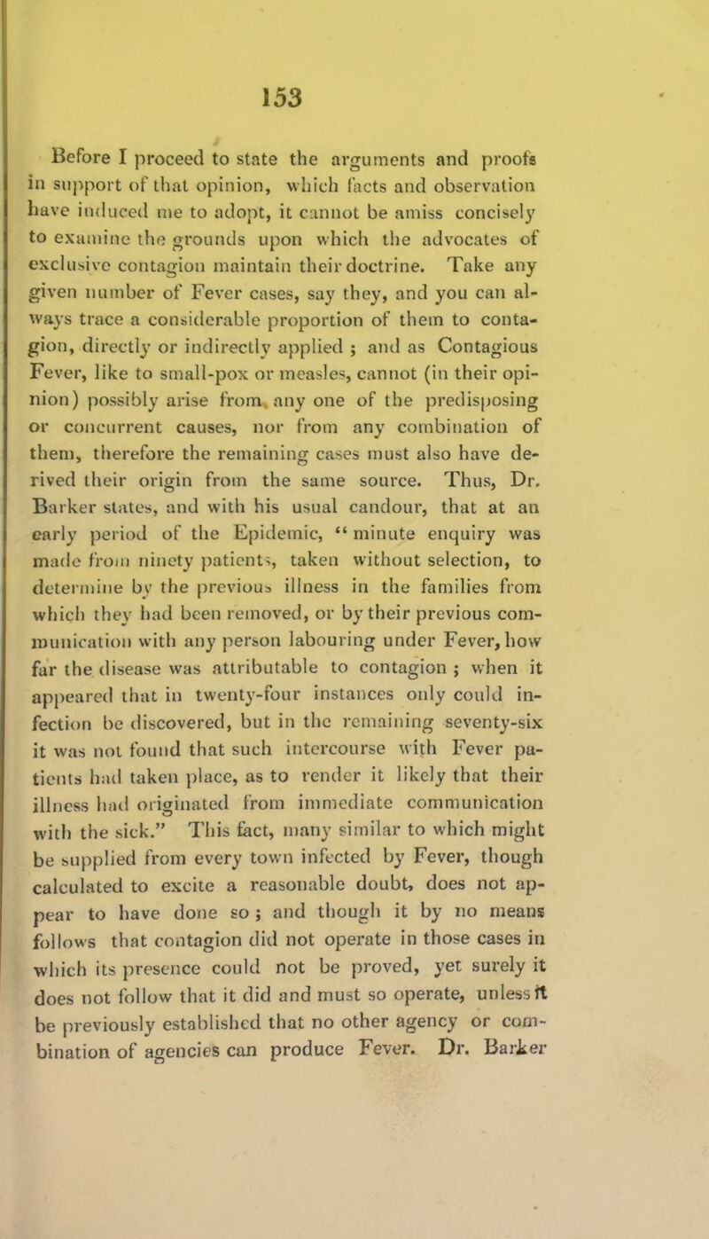 Before I proceed to state the arguments and proofs in support t)f that opinion, which facts and observation liave induced nie to adopt, it cannot be amiss concisely to examine the grounds upon which tiie advocates of exchisivc contagion maintain their doctrine. Take any given number of Fever cases, say they, and you can al- ways trace a considerable proportion of them to conta- gion, directly or indirectly applied ; and as Contagious Fever, like to small-pox or measles, cannot (in their opi- nion) possibly arise from^ any one of the predisposing or concurrent causes, nor from any combination of them, therefore the remaining cases must also have de- rived their origin from the same source. Thus, Dr. Barker slates, and with his usual candour, that at an early period of the Epidemic,  minute enquiry was made from ninety patients, taken without selection, to determine by the previous illness in the families from which they had been removed, or by their previous com- iDunicatioM with any person labouring under Fever, how far the disease was attributable to contagion ; when it appeared that in twenty-four instances only could in- fection be discovered, but in the remaining seventy-six it was not found that such intercourse with Fever pa- tients had taken place, as to render it likely that their illness hatl originated from immediate communication with the sick. This fact, n)any similar to which might be supplied from every town infected by Fever, though calculated to excite a reasonable doubt, does not ap- pear to have done so ; and though it by no means follows that contagion did not operate in those cases in which its presence could not be proved, yet surely it does not follow that it did and must so operate, unless it be previously established that no other agency or com- bination of agencies can produce Fever. Dr. BarJser