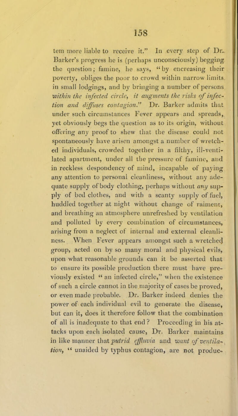 tern more liable to receive it. In evcrj' step of Dr. Barker's progress he is (perhaps unconsciously) begging the question; famine, he says,  by encreasing their poverty, obliges the poor to crowd within narrow limits in small lodgings, and by bringing a number of persons ivithiti the injected circle, it augments the risks of infeC' tion and diffuses contagion. Dr. Barker admits that under such circumstances Fever appears and spreads, yet obviously begs the question as to its origin, without offering any proof to shew that the disease coukl not spontaneously have arisen amongst a number of wretch- ed individuals, crowded together in a filthy, ill-venti- lated apartment, under all the pressure of famine, and in reckless despondency of mind, incapable of paying any attention to personal cleanliness, without any ade- quate supply of body clothing, perhaps without any sup- ply of bed clothes, and with a scanty supply of fuel, huddled together at night without change of raiment, and breathing an atmosphere unrefreshed by ventilation and polluted by every combination of circumstances, arising from a neglect of internal and external cleanli- ness. When Fever appears amongst such a wretched group, acted on by so many moral and physical evils, upon what reasonable grounds can it be asserted that to ensure its possible production there must have pre- viously existed  an infected circle, when the existence of such a circle cannot in the majority of cases be proved, or even made jMobable. Dr. Barker indeed denies the power of each individual evil to generate the disease, but can it, does it therefore follow that the combination of all is inadequate to that end ? Proceeding in his at- tacks upon each isolated cause, Dr. Barker maintains in like matmer \\\Q.t putrid effluvia and dicmt of venlila-- tioUf  unaided by typhus contagion, are not produc-