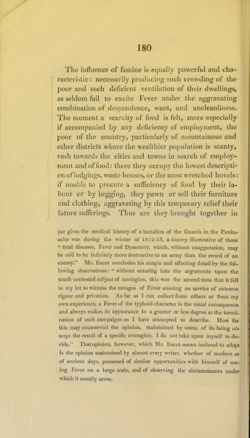 The influence of famine is equally powerful and cha- racteristic: necessarily producing such crowding of the poor and such deficient ventilation of their dwellings, as seldom fail to excite Fever under the aggravating combination of despondence, want, and uncleanliness. The moment a scarcity of food is felt, more especially if accompanied by any deficiency of employment, the poor of the country, particularly of mountainous and other districts where the wealthier population is scanty, rush towards the cities and towns in search of employ- ment and of food: there they occupy the lowest descripti- on of lodgings, waste houses, or the most wretched hovels: if unable to procure a sufficiency of food by their la- bour or by begging, they pawn or sell their furniture and clothing, aggravating by this temporary relief their future sufferings. Thus are they brought together in per gives the medical history of a battah'on of the Guards in the Penin- sular war during the winter of 1812-13, a/iK/o?'^/illustrative of those  fatal diseases, Fever and Dysentery, which, without exaggeration, may be said to be infinitely more destructive to an army than the sword of an enemy. Mr. Bacot concludes his simple and affecting detail by the fol- lowing observations:  without entering into the arguments upon the much contested subject of contagion, this was the second time that it fell to my lot to witness the ravages of Fever ensuing on service of extreme rigour and privation. As far as I can collect from others or from my own experience, a Fever of the typhoid character is the usual consequence and alwaj-s makes its appearance in a greater or less degree at the termi- nation of such campaigns as I have attempted to describe. How far this may countervail the opinion, maintained by some, of its being al- ways the result of a specific contagion, I do not take upon myself to de- cide. Thatopinion, however, which Mr. Bacot seems inclined to adopt is the opinion maintained by almost every writer, whether of modern or of ancient days, possessed of similar opportunities with himself of see- ing Fever on a large scale, and of observing the circumstances under which it usually arose.