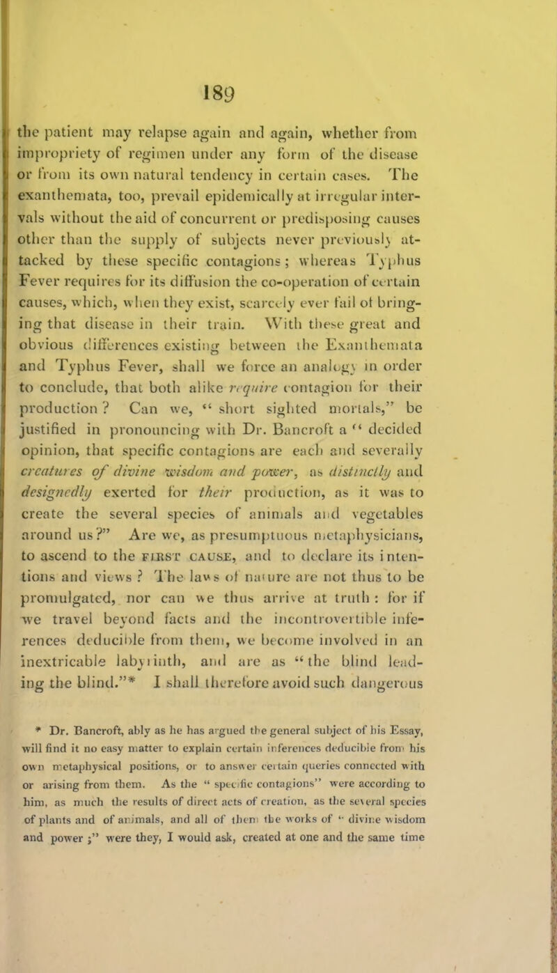 the patient may relapse again and again, whether from impropriety of regimen under any form of the disease or from its own natural tendency in certain cases. The exanthemata, too, prevail epidemically at irregular inter- vals without the aid of concurrent or predisposing causes other than the supply of subjects never previous!} at- tacked by these specific contagions ; whereas Typhus Fever requires for its diffusion the co-operation of certain causes, vihich, wiien they exist, scarcely ever fail ot bring- ing that disease in their train. With tliese great and obvious (.'ifferences existiii<r between ihe Exaniliemata and Typhus Fever, shall we force an analog} m order to conclude, that both alike r, quire c ontagion for their production ? Can we,  short sighted morials, be justified in pronouncing vviih Dr. Bancroft a  decided opinion, that specific contagions are each and severally creatures of divine 'wisdoin and pcAscer, as distinclly and designcdli) exerted for their prottuction, as it was to create the several species of animals and vegetables around us? Are we, as presumptuous nietaphysicians, to ascend to the fjjist cause, and to tleclare its inten- tions and vitvvs 'Ihe lavs o\ naiure are not thus to be promulgated, nor can we thus arrive at truth : for if we travel bevond facts and the incontrovertible infe- rences deduciole from them, we become involved in an inextricable labviinth, and are as the blind lead- ing the blind.* I shall liieretore avoid such dangerous * Dr. Bancroft, ably as he has argued the general subject of his Essay, will find it no easy matter to explain certain inferences deducibie fron' his own n-ctaphysical positions, or to answer ceitain queries connected with or arising from them. As the  specific contagions were according to him, as much the results of direct acts of creation, as the se\eral species of plants and of arimals, and all of then; iLe woiks of '• divii;e visdora and power ; were they, I would ask, created at one aiid tlie same time