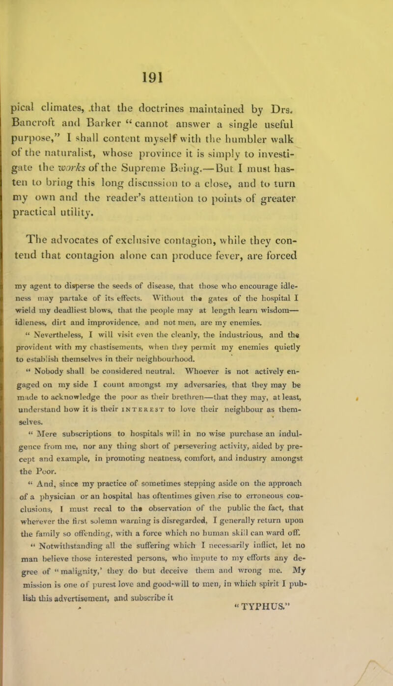 pical climates, .that the doctrines maintained by Drs. Bancroft and Barker  cannot answer a single useful purpose, I shall content myself w ith the humbler walk of the naturalist, whose province it is simply to investi- gate the works of the Supreme Bu-ing.— But I must has- ten to bring this long discussion to a close, and to turn my own and the reader's attention to points of greater practical utility. The advocates of exclusive contagion, while they con- tend that contagion alone can produce fever, are forced my agent to disperse the seeds of disease, that those who encourage idle- ness may partake of its effects. Without tb« gates of the hospital I wield my deadliest blows, that tlie people may at length learn wisdom— idleness, dirt and improvidence, and not men, are my enemies.  Nevertheless, I will visit even the cleanly, the industrious, and th« provident with my chastisements, when tliey permit my enemies quietly to establish themselves in their neighbourhood.  Nobody shall be considered neutral. Whoever is not actively en- gaged on my side I count amongst my adversaries, that they may be m;ide to acknowledge the poor as their brethren—that they may, at least, understand how it is their interest to love their neighbour as them- selves.  Mere subscriptions to hospitals will in no wise purchase an indul- gence from me, nor any thing short of persevering activity, aided by pre- cept and example, in promoting neatness, comfort, and industry amongst the Poor.  And, since my practice of sometimes stepping aside on the approach of a physician or an hospital has oftentimes given rise to erroneous con- clusions, I must recal to th« observation of the public the fact, that wherever the first solemn warning is disregarded, I generally return upon the family so offending, witli a force which no human skill can ward off.  Notwithstanding all the suffering which I necessarily inflict, let no man believe those interested persons, who unpute to my efforts any de- gree of malignity, they do but deceive them and wrong me. My mission is one of purest love and good-will to men, in which spirit I pub- lish this advertisement, and subscribe it •< TYPHUS.