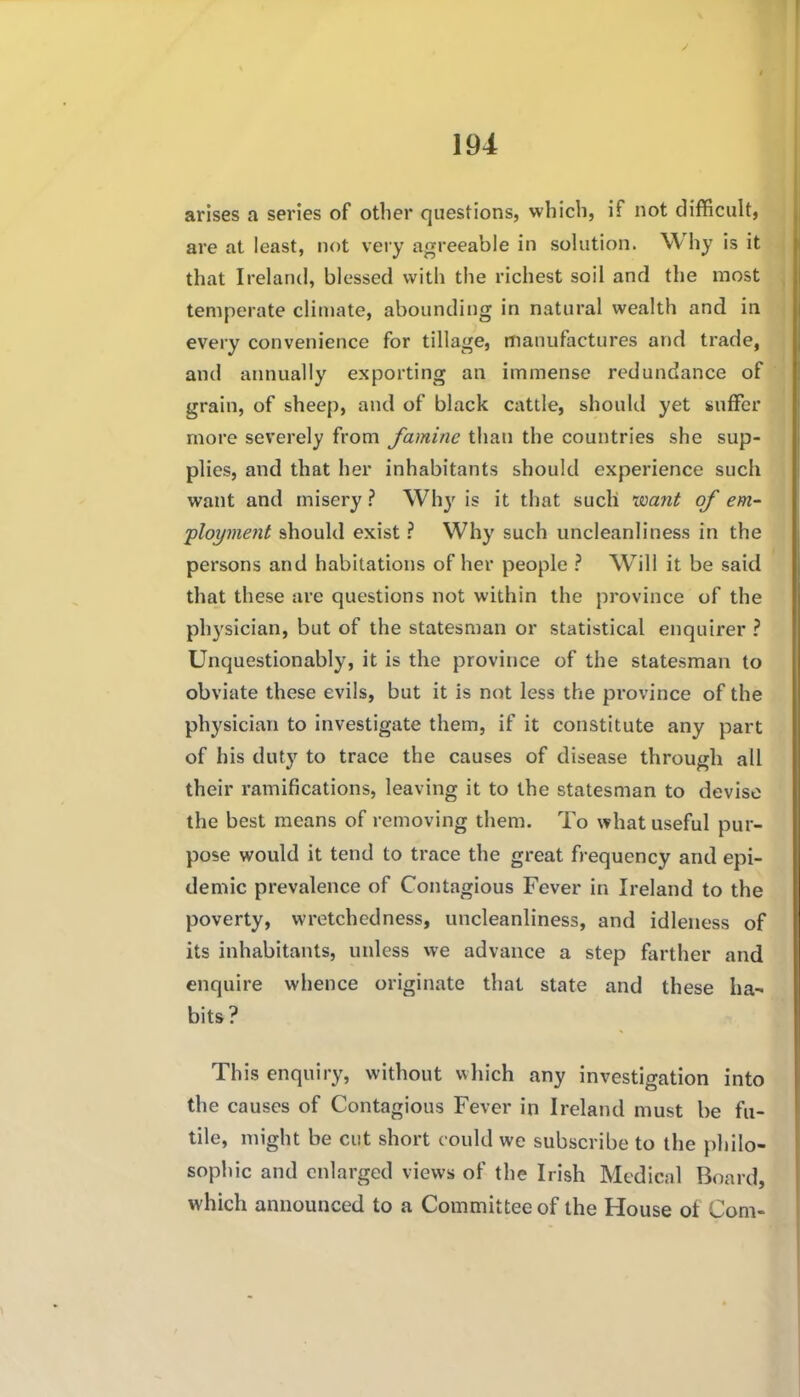 arises a series of other questions, which, if not difficult, are at least, not very agreeable in solution. Why is it that Ireland, blessed with the richest soil and the most temperate climate, abounding in natural wealth and in every convenience for tillage, manufactures and trade, and annually exporting an immense redundance of grain, of sheep, and of black cattle, should yet suffer more severely from famine than the countries she sup- plies, and that her inhabitants should experience such want and misery ? Why is it that such isoant of em- ployment should exist ? Why such uncleanliness in the persons and habitations of her people ? W^ill it be said that these are questions not within the province of the physician, but of the statesman or statistical enquirer ? Unquestionably, it is the province of the statesman to obviate these evils, but it is not less the province of the physician to investigate them, if it constitute any part of his duty to trace the causes of disease through all their ramifications, leaving it to the statesman to devise the best means of removing them. To what useful pur- pose would it tend to trace the great frequency and epi- demic prevalence of Contagious Fever in Ireland to the poverty, wretchedness, uncleanliness, and idleness of its inhabitants, unless we advance a step farther and enquire whence originate that state and these ha- bits? This enquiry, without which any investigation into the causes of Contagious Fever in Ireland must be fu- tile, might be cut short could we subscribe to the philo- sophic and enlarged views of the Irish Medical Board, which announced to a Committee of the House of Com-