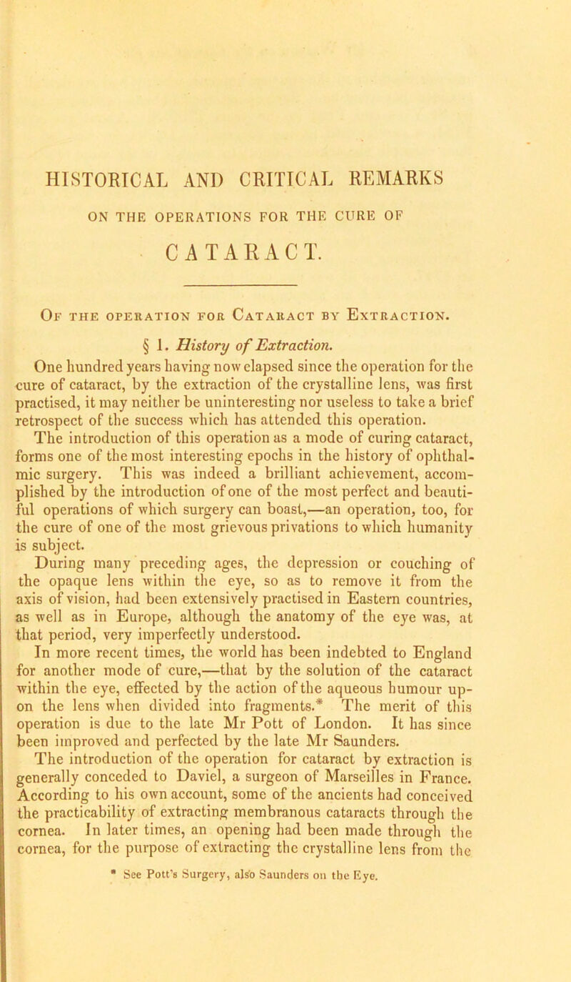 HISTORICAL AND CRITICAL REMARKS ON THE OPERATIONS FOR THE CURE OF CATARACT. Of the operation for Cataract by Extraction. § 1. History of Extraction. One hundred years having now elapsed since the operation for the cure of cataract, by the extraction of the crystalline lens, was first practised, it may neither be uninteresting nor useless to take a brief retrospect of the success which has attended this operation. The introduction of this operation as a mode of curing cataract, forms one of the most interesting epochs in the history of ophthal- mic surgery. This was indeed a brilliant achievement, accom- plished by the introduction of one of the most perfect and beauti- ful operations of which surgery can boast,—an operation, too, for the cure of one of the most grievous privations to which humanity is subject. During many preceding ages, the depression or couching of the opaque lens within the eye, so as to remove it from the axis of vision, had been extensively practised in Eastern countries, as well as in Europe, although the anatomy of the eye was, at that period, very imperfectly understood. In more recent times, the world has been indebted to England for another mode of cure,—that by the solution of the cataract within the eye, effected by the action of the aqueous humour up- on the lens when divided into fragments.* The merit of this operation is due to the late Mr Pott of London. It has since been improved and perfected by the late Mr Saunders. The introduction of the operation for cataract by extraction is generally conceded to Daviel, a surgeon of Marseilles in France. According to his own account, some of the ancients had conceived the practicability of extracting membranous cataracts through the cornea. In later times, an opening had been made through the cornea, for the purpose of extracting the crystalline lens from the ■ See Pott’s Surgery, also Saunders on the Eye.