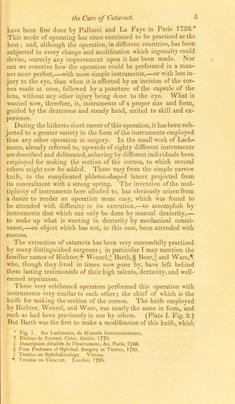 have been first done by Pallucci and La Faye in Paris 1752.* This mode of operating has since continued to be practised as the best; and, although the operation, in different countries, has been subjected to every change and modification which ingenuity could devise, scarcely any improvement upon it has been made. Nor can we conceive how the operation could be performed in a man- ner more perfect,—with more simple instruments,—or with less in- jury to the eye, than when it is effected by an incision of the cor- nea made at once, followed by a puncture of the capsule of the lens, without any other injury being done to the eye. What is wanted now, therefore, is, instruments of a proper size and form, guided by the dexterous and steady hand, united to skill and ex- perience. During the hitherto short career of this operation, it lias been sub- jected to a greater variety in the form of the instruments employed than any other operation in surgery. In the small work of Lach- mann, already referred to, upwards of eighty different instruments are described and delineated, as having by different individuals been employed for making the section of the cornea, to which several others might now be added. These vary from the simple narrow knife, to the complicated phleme-shaped lancet projected from its concealment with a strong spring. The invention of the mul- tiplicity of instruments here alluded to, has obviously arisen from a desire to render an operation more easy, which was found to be attended with difficulty in its execution,—to accomplish by instruments that which can only be done by manual dexterity,— to make up what is wanting in dexterity by mechanical contri- vance,—an object which has not, in this case, been attended with success. The extraction of cataracts has been very successfully practised by many distinguished surgeons ; in particular I may mention the familiar names of Richter,-f- Wenzel,% Barth,§ Beer,|| and Ware,If who, though they lived in times now gone by, have left behind them lasting testimonials of their high talents, dexterity, and well- earned reputation. These very celebrated operators performed this operation with instruments very similar to each other; the chief of which is the knife for making the section of the cornea. The knife employed by Richter, Wenzel, and Ware, was nearly the same in form, and such as had been previously in use by others. (Plate I. Fig. 2.) But Barth was the first to make a modification of this knife, which * Fig. ). See l.achmann, de Historia Instrumentorum. t Itichterde F.xtract. Catar. Gottin. 177(*. J Description detailee de ('instrument, &c. Paris, 1786. § First Professor of Ophtbal. Surgery at Vienna, 1795, II Treatise on Ophthalmology. Vienna. *’ Treatise on Cataract. London, 1795.