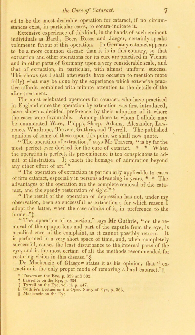 eel to be the most desirable operation for cataract, if no circum- stances exist, in particular cases, to contra-indicate it. Extensive experience of this kind, in the hands of such eminent individuals as Barth, Beer, Rosas and Jaeger, certainly speaks volumes in favour of this operation. In Germany cataract appears to be a more common disease than it is in this country, so that extraction and other operations for its cure are practised in Vienna and in other parts of Germany upon a very considerable scale, and that of extraction, in particular, with almost uniform success. This shows (as I shall afterwards have occasion to mention more fully) what may be done by the experience which extensive prac- tice affords, combined with minute attention to the details of the after treatment. The most celebrated operators for cataract, who have practised in England since the operation by extraction was first introduced, have shown a decided preference by their adoption of it where the cases were favourable. Among those to whom I allude may be enumerated Ware, Phipps, Sharp, Adams, Alexander, Law- rence, Wardrope, Travers, Guthrie, and Tyrrell. The published opinions of some of these upon this point we shall now quote. “ The operation of extraction,” says Mr Travers, “ is by far the most perfect ever devised for the cure of cataract. * * When the operation is perfect, its pre-eminence is too conspicuous to ad- mit of illustration. It exacts the homage of admiration beyond any other effort of art.”* “ The operation of extraction is particularly applicable to cases of firm cataract, especially in persons advancing in years. * * The advantages of the operation are the complete removal of the cata- ract, and the speedy restoration of sight.”*f* “ The result of the operation of depression has not, under my observation, been so successful as extraction ; for which reason I adopt the latter, when the case admits of it, in preference to the former.’’^ “The operation of extraction,” says Mr Guthrie, “or the re- moval of the opaque lens and part of the capsule from the eye, is a radical cure of the complaint, as it cannot possibly return. It is performed in a very short space of time, and, when completely successful, causes the least disturbance to the internal parts of the eye, and is the most certain of all the methods recommended for restoring vision in this disease.”§ Dr Mackenzie of Glasgow states it as his opinion, that “ ex- traction is the only proper mode of removing a hard cataract.” || * Travers on the Eye, p. 322 and 332. t Lawrence on the Eye, p. C34. $ Tyrrell on the Eye, vol. ii. p. 447. § Guthrie’s Lectucs on the Oper. Surg. of Eye, p. 365. [| Mackenzie on the Eye.