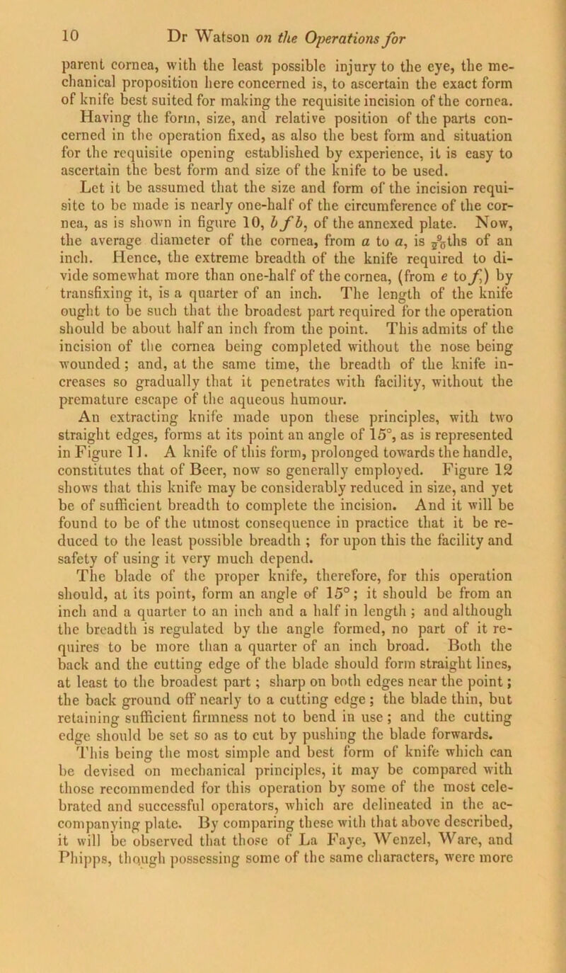 parent cornea, with the least possible injury to the eye, the me- chanical proposition here concerned is, to ascertain the exact form of knife best suited for making the requisite incision of the cornea. Having the form, size, and relative position of the parts con- cerned in the operation fixed, as also the best form and situation for the requisite opening established by experience, it is easy to ascertain the best form and size of the knife to be used. Let it be assumed that the size and form of the incision requi- site to be made is nearly one-half of the circumference of the cor- nea, as is shown in figure 10, bfb: of the annexed plate. Now, the average diameter of the cornea, from a to a, is j9sths of an inch. Hence, the extreme breadth of the knife required to di- vide somewhat more than one-half of the cornea, (from e to f) by transfixing it, is a quarter of an inch. The length of the knife ought to be such that the broadest part required for the operation should be about half an inch from the point. This admits of the incision of the cornea being completed without the nose being wounded; and, at the same time, the breadth of the knife in- creases so gradually that it penetrates with facility, without the premature escape of the aqueous humour. An extracting knife made upon these principles, with two straight edges, forms at its point an angle of 15°, as is represented in Figure 11. A knife of this form, prolonged towards the handle, constitutes that of Beer, now so generally employed. Figure 12 shows that this knife may be considerably reduced in size, and yet be of sufficient breadth to complete the incision. And it will be found to be of the utmost consequence in practice that it be re- duced to the least possible breadth ; for upon this the facility and safety of using it very much depend. The blade of the proper knife, therefore, for this operation should, at its point, form an angle of 15°; it should be from an inch and a quarter to an inch and a half in length ; and although the breadth is regulated by the angle formed, no part of it re- quires to be more than a quarter of an inch broad. Both the back and the cutting edge of the blade should form straight lines, at least to the broadest part; sharp on both edges near the point; the back ground off nearly to a cutting edge ; the blade thin, but retaining sufficient firmness not to bend in use; and the cutting edge should be set so as to cut by pushing the blade forwards. This being the most simple and best form of knife which can be devised on mechanical principles, it may be compared with those recommended for this operation by some of the most cele- brated and successful operators, which are delineated in the ac- companying plate. By comparing these with that above described, it will be observed that those of La Faye, Wenzel, Ware, and Phipps, though possessing some of the same characters, were more
