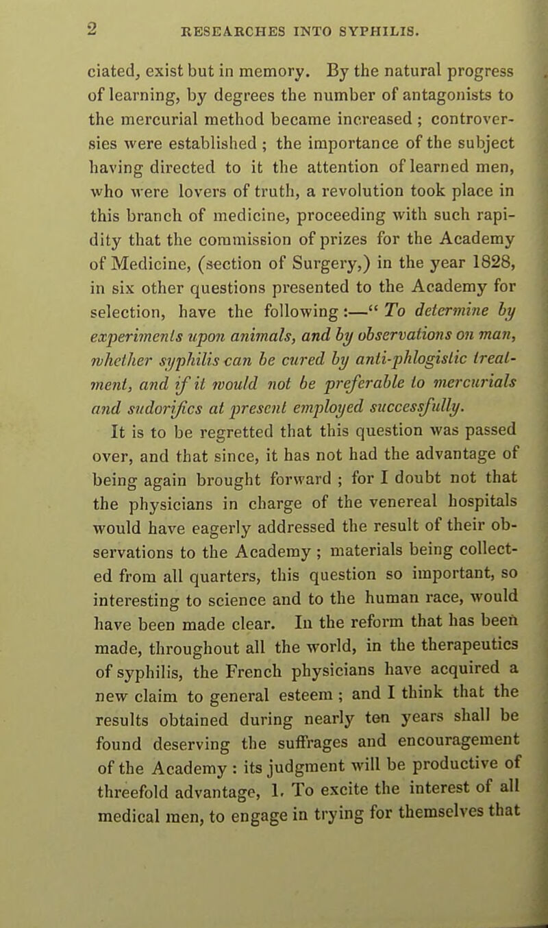 ciatedj exist but in memory. By the natural progress of learning, by degrees the number of antagonists to the mercurial method became increased ; controver- sies were established ; the importance of the subject having directed to it the attention of learned men, who M ere lovers of truth, a revolution took place in this branch of medicine, proceeding with such rapi- dity that the commission of prizes for the Academy of Medicine, (section of Surgery,) in the year 1828, in six other questions presented to the Academy for selection, have the following:— To determine by experimenls upon animals, and by observations on man, Tvhether syphilis can be cured by anti-pklogislic treat- ment, and if it would not be preferable to mercurials and sndorijics at present employed successfully. It is to be regretted that this question was passed over, and that since, it has not had the advantage of being again brought forward ; for I doubt not that the physicians in charge of the venereal hospitals would have eagerly addressed the result of their ob- servations to the Academy ; materials being collect- ed from all quarters, this question so important, so interesting to science and to the human race, would have been made clear. In the reform that has been made, throughout all the world, in the therapeutics of syphilis, the French physicians have acquired a new claim to general esteem ; and I think that the results obtained during nearly ten years shall be found deserving the sutfrages and encouragement of the Academy : its judgment will be productive of threefold advantage, 1. To excite the interest of all medical men, to engage in trying for themselves that
