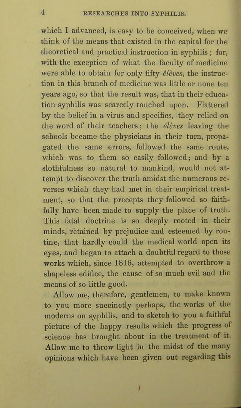 which I advanced, is easy to be conceived, when we think of the means that existed in the capital for the theoretical and practical instruction in syphilis; for, with the exception of what the faculty of medicine were able to obtain for only fifty dleves, the instruc- tion in this branch of medicine was little or none ten years ago, so that the result was, that in their educa- tion syphilis was scarcely touched upon. Flattered by the belief in a virus and specifics, they relied on the word of their teachers; the eleves leaving the schools became the physicians in their turn, propa- gated the same errors, followed the same route, which Mas to them so easily followed; and by a slothfulness so natural to mankind, would not at- tempt to discover the truth amidst the numerous re- verses which they had met in their empirical treat- ment, so that the precepts they followed so faith- fully have been made to supply the place of truth. This fatal doctrine is so deeply rooted in their minds, retained by prejudice and esteemed by rou- tine, that hardly could the medical world open its eyes, and began to attach a doubtful regard to those works which, since 1816, attempted to overthrow a shapeless edifice, the cause of so much evil and the means of so little good. Allow me, therefore, gentlemen, to make known to you more succinctly perhaps, the works of the moderns on syphilis, and to sketch to you a faithful picture of the happy results which the progress of science has brought about in the treatment of it. Allow me to throw light in the midst of the many opinions which have been given out regarding this