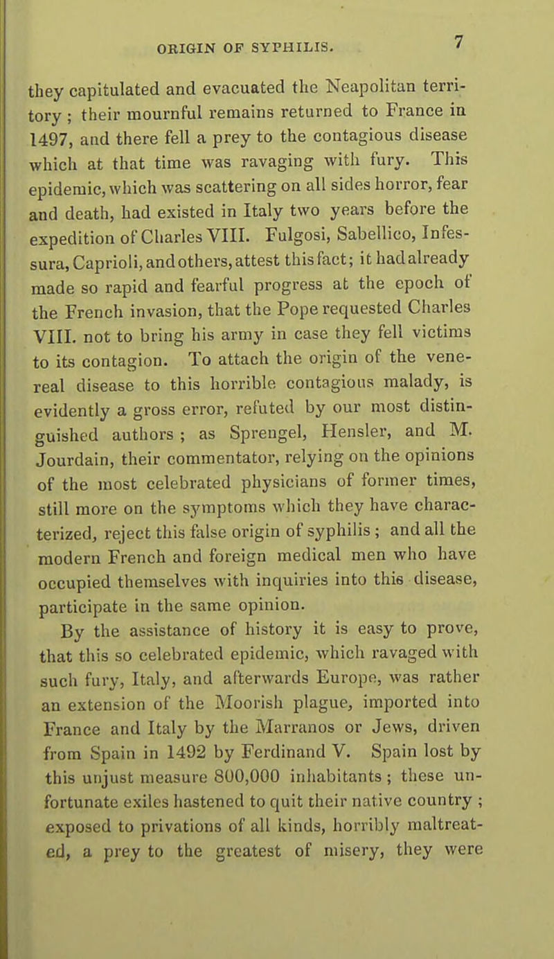 they capitulated and evacuated the Neapolitan terri- tory ; their mournful remains returned to France in 1497, and there fell a prey to the contagious disease which at that time was ravaging with fury. This epidemic, which was scattering on all sides horror, fear and death, had existed in Italy two years before the expedition of Charles VIII. Fulgosi, Sabellico, Infes- sura,Caprioli,andothers, attest this fact; ithadalready made so rapid and fearful progress at the epoch of the French invasion, that the Pope requested Charles VIII. not to bring his army in case they fell victims to its contagion. To attach the origin of the vene- real disease to this horrible contagions malady, is evidently a gross error, refuted by our most distin- guished authors ; as Spreugel, Hensler, and M. Jourdain, their commentator, relying on the opinions of the most celebrated physicians of former times, still more on the symptoms which they have charac- terized, reject this ftilse origin of syphilis; and all the modern French and foreign medical men who have occupied themselves with inquiries into this disease, participate in the same opinion. By the assistance of history it is easy to prove, that this so celebrated epidemic, which ravaged with such fury, Italy, and afterwards Europe, was rather an extension of the Moorish plague, imported into France and Italy by the Marranos or Jews, driven from Spain in 1492 by Ferdinand V. Spain lost by this unjust measure 800,000 inhabitants; these un- fortunate exiles hastened to quit their native country ; exposed to privations of all kinds, horribly maltreat- ed, a prey to the greatest of misery, they were