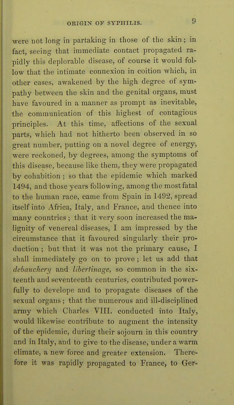 were not long in partaking in those of the skin ; in fact, seeing that immediate contact propagated ra- pidljr this deplorable disease, of course it would fol- low that the intimate connexion in coition which, in other cases, awakened by the high degree of sym- pathy between the skin and the genital organs, must have favoured in a manner as prompt as inevitable, the communication of this highest of contagious principles. At this time, affections of the sexual parts, which had not hitherto been observed in so great number, putting on a novel degree of energy^ were reckoned, by degrees, among the symptoms of this disease, because like them, they were propagated by cohabition ; so that the epidemic which marked 1494, and those years following, among the most fatal to the human race, came from Spain in 1492, spread itself into Africa, Italy, and France, and thence into many countries ; that it very soon increased the ma- lignity of venereal diseases, I am impressed by the circumstance that it favoured singularly their pro- duction ; but that it was not the primary cause, I shall immediately go on to prove ; let \is add that debanckeri/ and Uherlinage, so common in the six- teenth and seventeenth centuries, contributed power- fully to develope and to propagate diseases of the sexual organs; that the numerous and ill-disciplined army which Charles VIII. conducted into Italy, would likewise contribute to augment the intensity of the epidemic, during their sojourn in this country and in Italy, and to give to the disease, under a warm climate, a new force and greater extension. There- fore it was rapidly propagated to France, to Ger-