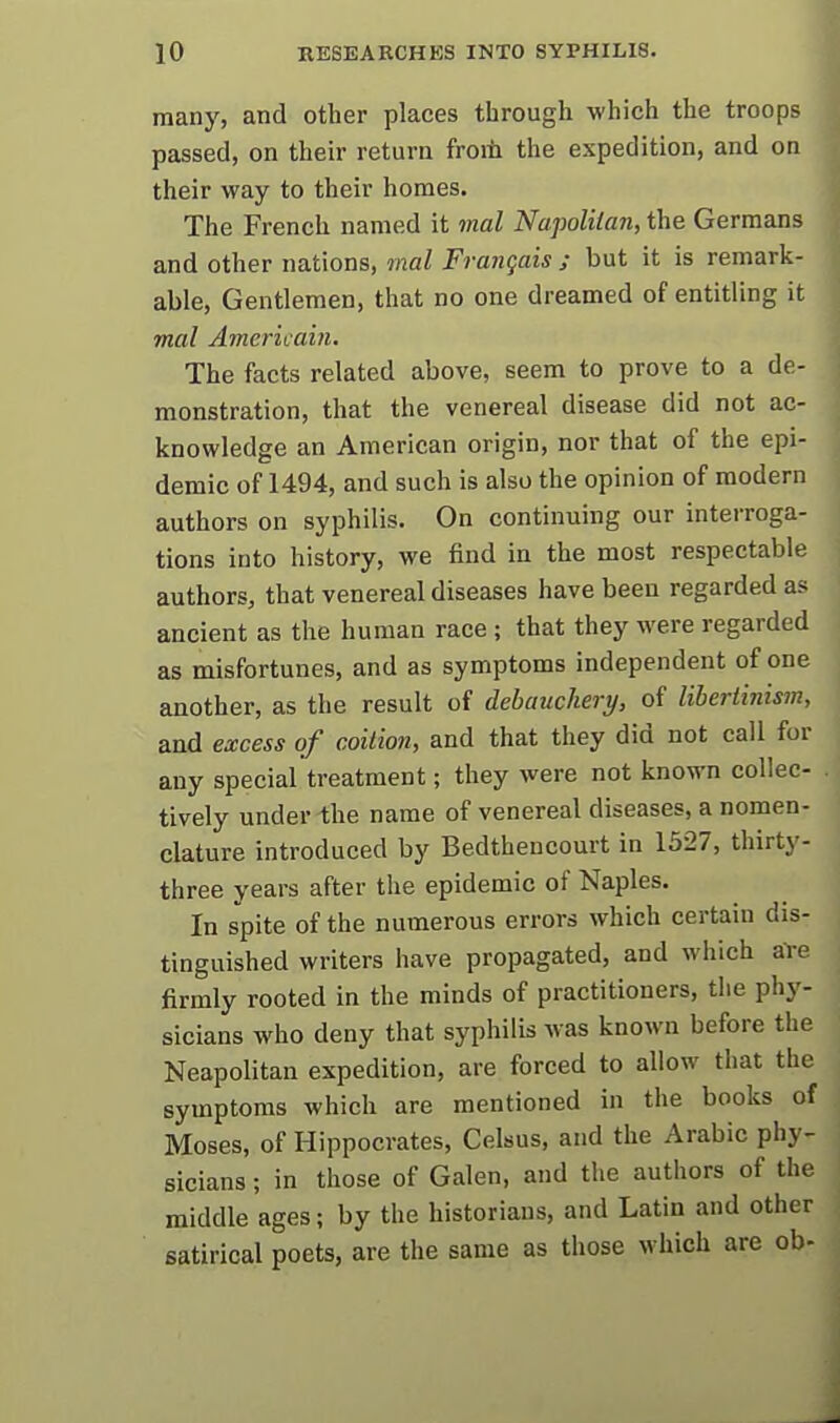 many, and other places through which the troops passed, on their return froiii the expedition, and on their way to their homes. The French named it mal Napoliian, the Germans and other nations, mal Frangais ; but it is remark- able. Gentlemen, that no one dreamed of entitling it mal Amerkain. The facts related above, seem to prove to a de- monstration, that the venereal disease did not ac- knowledge an American origin, nor that of the epi- demic of 1494, and such is also the opinion of modern authors on syphilis. On continuing our interroga- tions into history, we find in the most respectable authors, that venereal diseases have been regarded as ancient as the human race ; that they were regarded as misfortunes, and as symptoms independent of one another, as the result of debauchery, of libertinism, and excess of coition, and that they did not call for any special treatment; they were not known collec- tively under the name of venereal diseases, a nomen- clature introduced by Bedtheucourt in 1327, thirty- three years after the epidemic of Naples. In spite of the numerous errors which certain dis- tinguished writers have propagated, and which are firmly rooted in the minds of practitioners, the phy- sicians who deny that syphilis was known before the Neapolitan expedition, are forced to allow that the symptoms which are mentioned in the books of Moses, of Hippocrates, Celsus, and the Arabic phy- sicians ; in those of Galen, and the authors of the middle ages; by the historians, and Latin and other satirical poets, are the same as those which are ob- 4