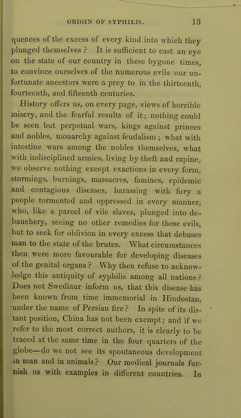 quences of the excess of every kind into which they plunged themselves ? It is sufficient to cast an eye on the state of our country in these bygone times, to convince ourselves of the numerous evils our un- fortunate ancestors were a prey to in the thirteenth, fourteenth, and fifteenth centuries. History offers us, on every page, views of horrible misery, and the fearful results of it; nothing could be seen but perpetual wars, kings against princes and nobles, monarchy against feudalism ; what with intestine wars among the nobles themselves^ what with indisciplined armies, living by theft and rapine, we observe nothing except exactions in every form, stormings, burnings, massacres, famines, epidemic and contagious diseases, harassing with fury a people tormented and oppressed in every manner, who, like a parcel of vile slaves, plunged into de- bauchery, seeing no other remedies for these evils, but to seek for oblivion in every excess that debases man to the state of the brutes. What circumstances then were more favourable for developing diseases of the genital organs ? Why then refuse to acknow- ledge this antiquity of syphilis among all nations ? Does not Swediaur inform us, that this disease has been known from time immemorial in Hindostan, under the name of Persian fire ? In spite of its dis- tant position, China has not been exempt; and if we refer to the most correct authors, it is clearly to be traced at the same time in the four quarters of the globe—do we not see its spontaneous development in man and in animals ? Our medical journals fur- nish us with examples in different countries. In