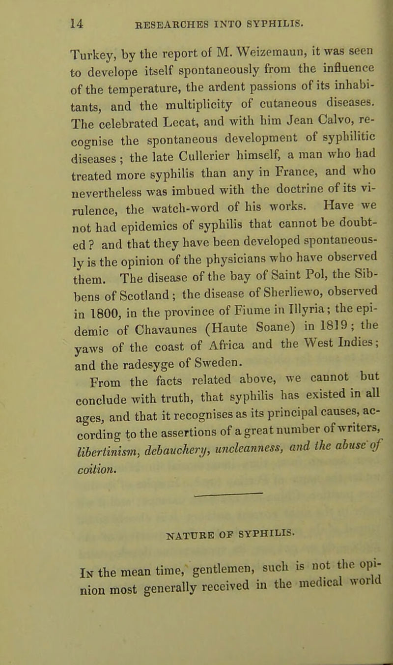 Turkey, by the report of M. Weizemaun, it was seen to develope itself spontaneously from the influence of the temperature, the ardent passions of its inhabi- tants, and the multiplicity of cutaneous diseases. The celebrated Lecat, and with him Jean Calvo, re- cognise the spontaneous development of syphilitic dis'eases ; the late Cullerier himself, a man who had treated more syphilis than any in France, and who nevertheless was imbued with the doctrine of its vi- rulence, the watch-word of his works. Have we not had epidemics of syphilis that cannot be doubt- ed ? and that they have been developed spontaneous- ly is the opinion of the physicians who have observed them. The disease of the bay of Saint Pol, the Sib- bens of Scotland; the disease of Sherliewo, observed in 1800, in the province of Fiume in Illyria; the epi- demic of Chavaunes (Haute Soane) in 1819; the yaws of the coast of Africa and the West Indies; and the radesyge of Sweden. From the facts related above, we cannot but conclude with truth, that syphilis has existed in all ages, and that it recognises as its principal causes, ac- cording to the assertions of a great number of writers, lihertinism, debauchery, uncleanness, and the abuse of coition. NATURE OF SYPHILIS. In the mean time, gentlemen, such is not the opi- nion most generally received in the medical world