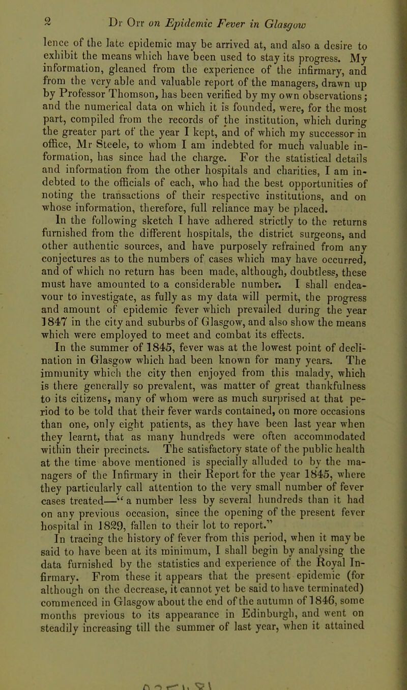 lence of the late epidemic may be arrived at, and also a desire to exhibit the means which have been used to stay its progress. My information, gleaned from the experience of the infirmary, and from the very able and valuable report of the managers, drawn up by Professor Thomson, has been verified by my own observations; and the numerical data on which it is founded, were, for the most part, compiled from the records of the institution, which during the greater part of the year I kept, and of which my successor in office, Mr Steele, to whom I am indebted for much valuable in- formation, has since had the charge. For the statistical details and information from the other hospitals and charities, I am in- debted to the officials of each, who had the best opportunities of noting the transactions of their respective institutions, and on whose information, therefore, full reliance may be placed. In the following sketch I have adhered strictly to the returns furnished from the different hospitals, the district surgeons, and other authentic sources, and have purposely refrained from any conjectures as to the numbers of cases which may have occurred, and of which no return has been made, although, doubtless, these must have amounted to a considerable number. I shall endea- vour to investigate, as fully as my data will permit, the progress and amount of epidemic fever which prevailed during the year 3847 in the city and suburbs of Glasgow, and also show the means which were employed to meet and combat its effects. In the summer of 1845, fever was at the lowest point of decli- nation in Glasgow which had been known for many years. The immunity which the city then enjoyed from this malady, which is there generally so prevalent, was matter of great thankfulness to its citizens, many of whom were as much surprised at that pe- riod to be told that their fever wards contained, on more occasions than one, only eight patients, as they have been last year when they learnt, that as many hundreds were often accommodated within their precincts. The satisfactory state of the public health at the time above mentioned is specially alluded to by the ma- nagers of the Infirmary in their Report for the year 1845, where they particularly call attention to the very small number of fever cases treated—“a number less by several hundreds than it had on any previous occasion, since the opening of the present fever hospital in 1829, fallen to their lot to report.” In tracing the history of fever from this period, when it maybe said to have been at its minimum, I shall begin by analysing the data furnished by the statistics and experience of the Royal In- firmary. From these it appears that the present epidemic (for although on the decrease, it cannot yet be said to have terminated) commenced in Glasgow about the end of the autumn of 1846, some months previous to its appearance in Edinburgh, and went on steadily increasing till the summer of last year, when it attained