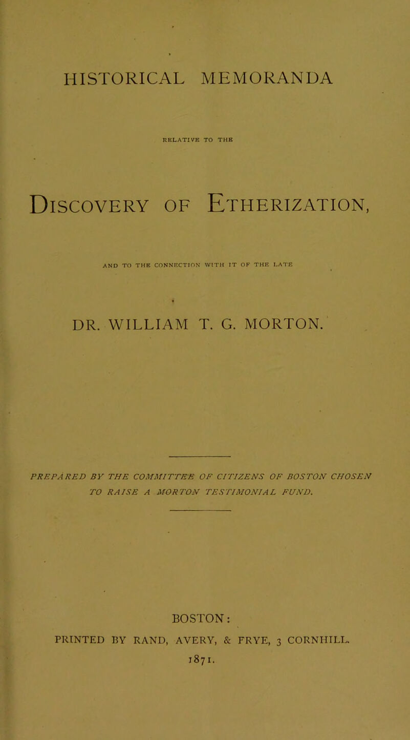 HISTORICAL MEMORANDA RELATIVE TO THE Discovery of Etherization, AND TO THE CONNECTION WITH IT OF THE LATE DR. WILLIAM T. G. MORTON. PREPARED BY THE COMMITTEE OF CITIZENS OF BOSTON CHOSEN TO RAISE A MORTON TESTIMONIAL FUND. BOSTON: PRINTED BY RAND, AVERY, & FRYE, 3 CORNHILL. 1871.