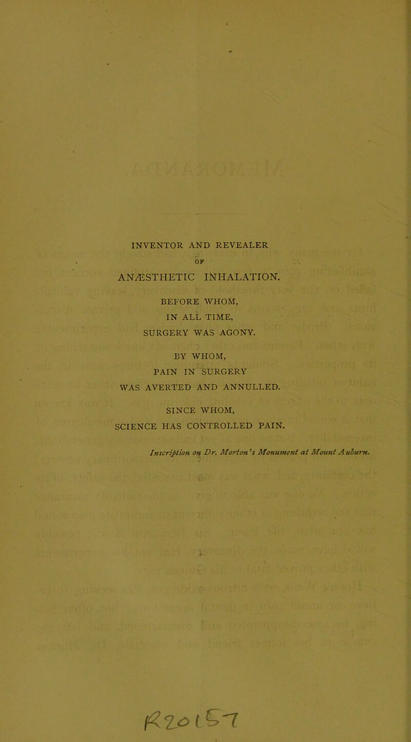 INVENTOR AND REVEALER OF AN/ESTHETIC INHALATION. BEFORE WHOM, IN ALL TIME, SURGERY WAS AGONY. BY WHOM, PAIN IN SURGERY WAS AVERTED AND ANNULLED. SINCE WHOM, SCIENCE HAS CONTROLLED PAIN. Inscription on Dr. Morton’s Monument at Mount Auburn.