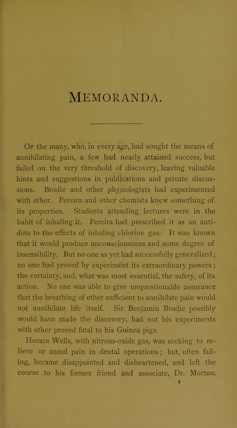 Memoranda. Of the many, who, in every age, had sought the means of annihilating pain, a few had nearly attained success, but failed on the very threshold of discovery, leaving valuable hints and suggestions in publications and private discus- sions. Brodie and other physiologists had experimented with ether. Pereira and other chemists knew something of its properties. Students attending lectures were in the habit of inhaling it. Pereira had prescribed it as an anti- dote to the effects of inhaling chlorine gas. It was known that it would produce unconsciousness and some degree of insensibility. But no one as yet had successfully generalized ; no one had proved by experiment its extraordinary powers ; the certainty, and, what was most essential, the safety, of its action. No one was able to give unquestionable assurance that the breathing of ether sufficient to annihilate pain would not annihilate life itself. Sir Benjamin Brodie possibly would have made the discovery, had not his experiments with ether proved fatal to his Guinea pigs. Horace Wells, with nitrous-oxide gas, was seeking to re- lieve or annul pain in dental operations ; but, often fail- ing, became disappointed and disheartened, and left the course to his former friend and associate, Dr. Morton.