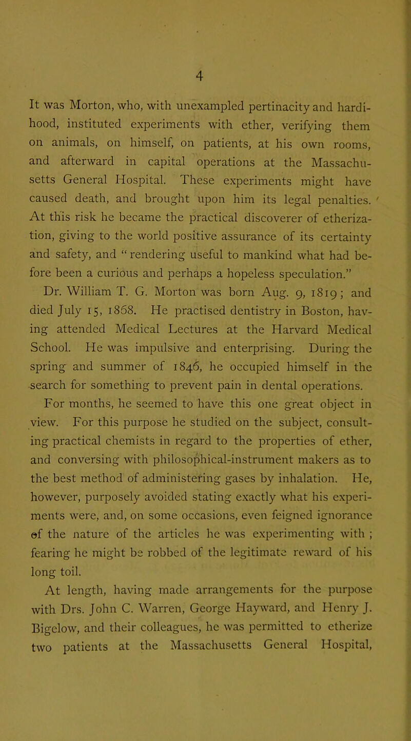 It was Morton, who, with unexampled pertinacity and hardi- hood, instituted experiments with ether, verifying them on animals, on himself, on patients, at his own rooms, and afterward in capital operations at the Massachu- setts General Hospital. These experiments might have caused death, and brought upon him its legal penalties. ' At this risk he became the practical discoverer of etheriza- tion, giving to the world positive assurance of its certainty and safety, and “ rendering useful to mankind what had be- fore been a curious and perhaps a hopeless speculation.” Dr. William T. G. Morton was born Aug. 9, 1819; and died July 15, 1858. He practised dentistry in Boston, hav- ing attended Medical Lectures at the Harvard Medical School. He was impulsive and enterprising. During the spring and summer of 1846, he occupied himself in the search for something to prevent pain in dental operations. For months, he seemed to have this one great object in view. For this purpose he studied on the subject, consult- ing practical chemists in regard to the properties of ether, and conversing with philosophical-instrument makers as to the best method of administering gases by inhalation. He, however, purposely avoided stating exactly what his experi- ments were, and, on some occasions, even feigned ignorance of the nature of the articles he was experimenting with ; fearing he might be robbed of the legitimate reward of his long toil. At length, having made arrangements for the purpose with Drs. John C. Warren, George Hayward, and Henry J. Bigelow, and their colleagues, he was permitted to etherize two patients at the Massachusetts General Hospital,