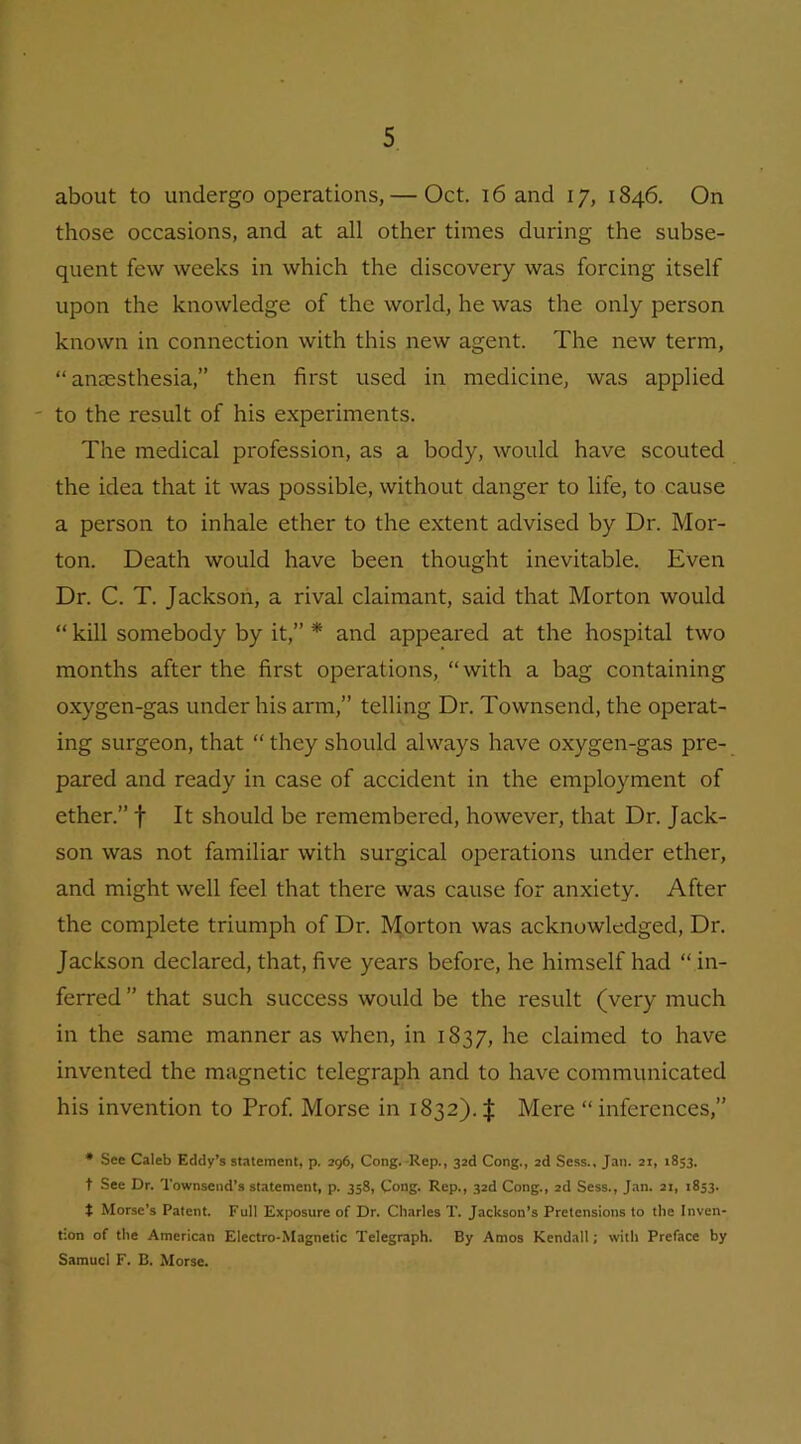 about to undergo operations,— Oct. 16 and 17, 1846. On those occasions, and at all other times during the subse- quent few weeks in which the discovery was forcing itself upon the knowledge of the world, he was the only person known in connection with this new agent. The new term, “anaesthesia,” then first used in medicine, was applied to the result of his experiments. The medical profession, as a body, would have scouted the idea that it was possible, without danger to life, to cause a person to inhale ether to the extent advised by Dr. Mor- ton. Death would have been thought inevitable. Even Dr. C. T. Jackson, a rival claimant, said that Morton would “ kill somebody by it,” * and appeared at the hospital two months after the first operations, “with a bag containing oxygen-gas under his arm,” telling Dr. Townsend, the operat- ing surgeon, that “ they should always have oxygen-gas pre- pared and ready in case of accident in the employment of ether.” f It should be remembered, however, that Dr. Jack- son was not familiar with surgical operations under ether, and might well feel that there was cause for anxiety. After the complete triumph of Dr. Morton was acknowledged, Dr. Jackson declared, that, five years before, he himself had “ in- ferred ” that such success would be the result (very much in the same manner as when, in 1837, he claimed to have invented the magnetic telegraph and to have communicated his invention to Prof. Morse in 1832). | Mere “ inferences,” * See Caleb Eddy’s statement, p. 296, Cong. Rep., 32d Cong., 2d Sess., Jan. 21, 1853. t See Dr. Townsend’s statement, p. 358, Cong. Rep., 32d Cong., 2d Sess., Jan. 21, 1853. t Morse’s Patent. Full Exposure of Dr. Charles T. Jackson’s Pretensions to the Inven- tion of the American Electro-Magnetic Telegraph. By Amos Kendall; with Preface by Samuel F. B. Morse.