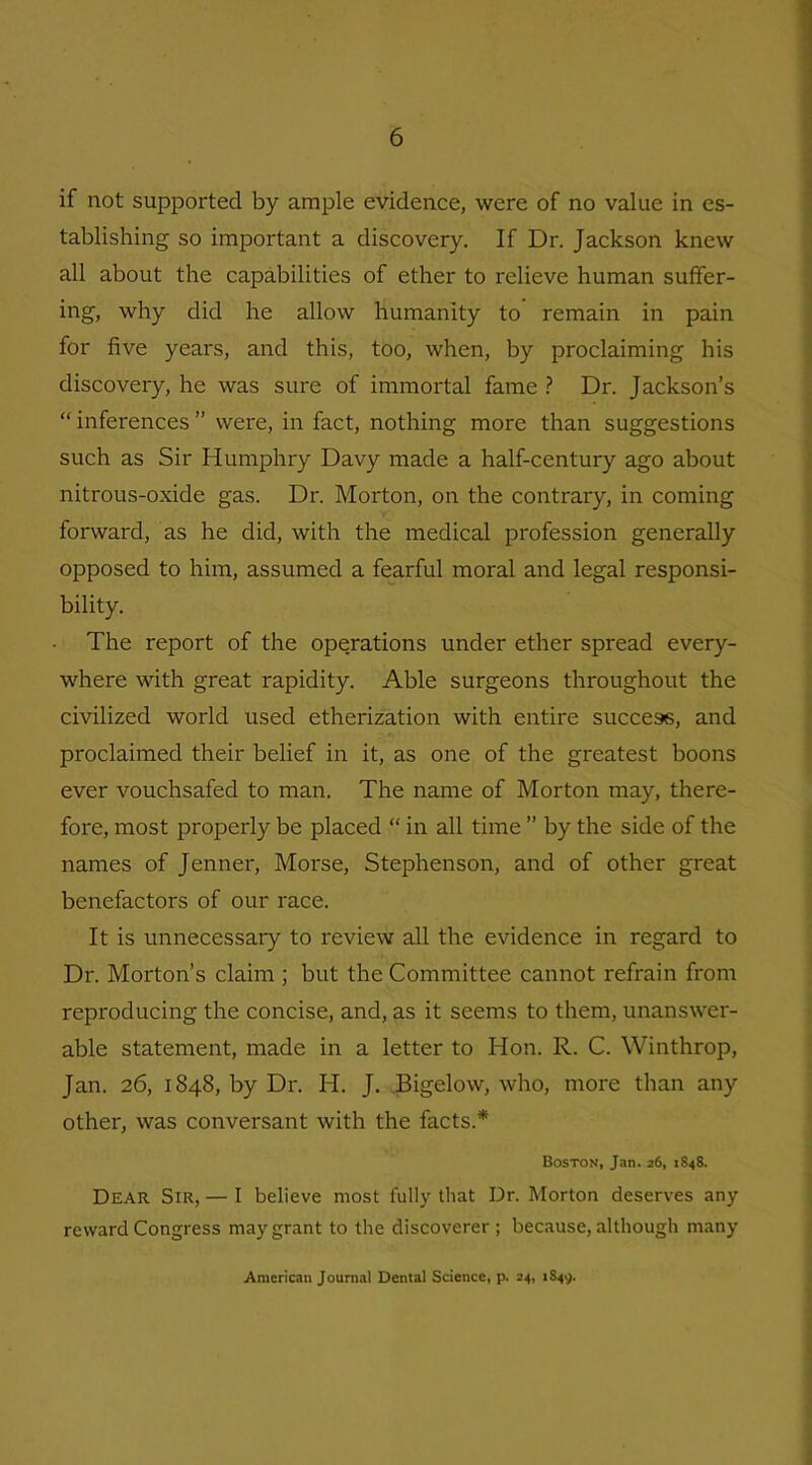 if not supported by ample evidence, were of no value in es- tablishing so important a discovery. If Dr. Jackson knew all about the capabilities of ether to relieve human suffer- ing, why did he allow humanity to remain in pain for five years, and this, too, when, by proclaiming his discovery, he was sure of immortal fame ? Dr. Jackson’s “ inferences ” were, in fact, nothing more than suggestions such as Sir Humphry Davy made a half-century ago about nitrous-oxide gas. Dr. Morton, on the contrary, in coming forward, as he did, with the medical profession generally opposed to him, assumed a fearful moral and legal responsi- bility. The report of the operations under ether spread every- where with great rapidity. Able surgeons throughout the civilized world used etherization with entire success, and proclaimed their belief in it, as one of the greatest boons ever vouchsafed to man. The name of Morton may, there- fore, most propeidy be placed “ in all time ” by the side of the names of Jenner, Morse, Stephenson, and of other great benefactors of our race. It is unnecessary to review all the evidence in regard to Dr. Morton’s claim ; but the Committee cannot refrain from reproducing the concise, and, as it seems to them, unanswer- able statement, made in a letter to Hon. R. C. Winthrop, Jan. 26, 1848, by Dr. Id. J. Bigelow, who, more than any other, was conversant with the facts.* Boston, Jan. 26, 1848. Dear Sir, — I believe most fully that Dr. Morton deserves any reward Congress may grant to the discoverer; because, although many American Journal Dental Science, p. 24, 1S49.