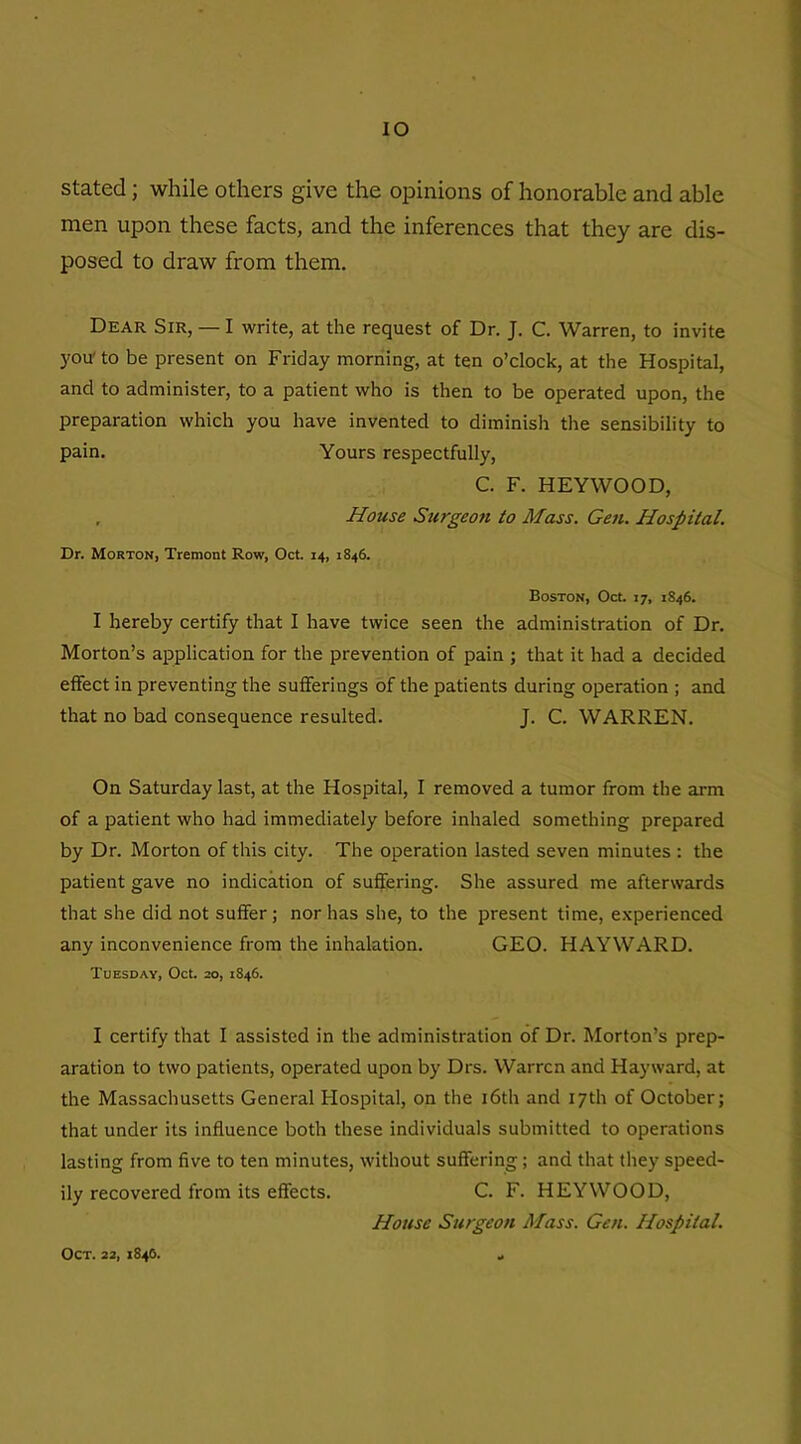 IO stated; while others give the opinions of honorable and able men upon these facts, and the inferences that they are dis- posed to draw from them. Dear Sir, — I write, at the request of Dr. J. C. Warren, to invite you'to be present on Friday morning, at ten o’clock, at the Hospital, and to administer, to a patient who is then to be operated upon, the preparation which you have invented to diminish the sensibility to pain. Yours respectfully, C. F. HEYWOOD, , House Surgeofi to Mass. Gen. Hospital. Dr. Morton, Tremont Row, Oct. 14, 1846. Boston, Oct. 17, 1S46. I hereby certify that I have twice seen the administration of Dr. Morton’s application for the prevention of pain ; that it had a decided effect in preventing the sufferings of the patients during operation ; and that no bad consequence resulted. J. C. WARREN. On Saturday last, at the Hospital, I removed a tumor from the arm of a patient who had immediately before inhaled something prepared by Dr. Morton of this city. The operation lasted seven minutes : the patient gave no indication of suffering. She assured me afterwards that she did not suffer; nor has she, to the present time, experienced any inconvenience from the inhalation. GEO. HAYWARD. Tuesday, Oct. 20, 1846. I certify that I assisted in the administration of Dr. Morton’s prep- aration to two patients, operated upon by Drs. Warren and Hayward, at the Massachusetts General Hospital, on the 16th and 17th of October; that under its influence both these individuals submitted to operations lasting from five to ten minutes, without suffering; and that they speed- ily recovered from its effects. C. F. HEYWOOD, House Surgeon Mass. Gen. Hospital. Oct. 22,1846.