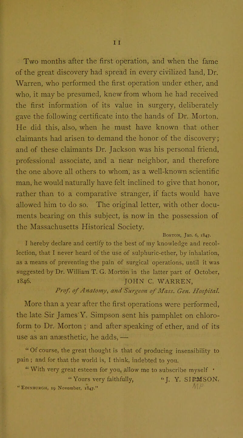 Two months after the first operation, and when the fame of the great discovery had spread in every civilized land, Dr. Warren, who performed the first operation under ether, and who, it may be presumed, knew from whom he had received the first information of its value in surgery, deliberately gave the following certificate into the hands of Dr. Morton. He did this, also, when he must have known that other claimants had arisen to demand the honor of the discovery; and of these claimants Dr. Jackson was his personal friend, professional associate, and a near neighbor, and therefore the one above all others to whom, as a well-known scientific man, he would naturally have felt inclined to give that honor, rather than to a comparative stranger, if facts would have allowed him to do so. The original letter, with other docu- ments bearing on this subject, is now in the possession of the Massachusetts Historical Society. Boston, Jan. 6, 1847. I hereby declare and certify to the best of my knowledge and recol- lection, that I never heard of the use of sulphuric-ether, by inhalation, as a means of preventing the pain of surgical operations, until it was suggested by Dr. William T. G. Morton in the latter part of October, 1846. JOHN C. WARREN, Prof, of A natomy, and Surgeon of Mass. Gen. Hospital. More than a year after the first operations were performed, the late Sir James'Y. Simpson sent his pamphlet on chloro- form to Dr. Morton ; and after speaking of ether, and of its use as an anaesthetic, he adds, — “Of course, the great thought is that of producing insensibility to pain ; and for that the world is, I think, indebted to you. “ With very great esteem for you, allow me to subscribe myself * “ Yours very faithfully, “J. Y. SIEMSON. “ Edinburgh, 19 November, 1847.”