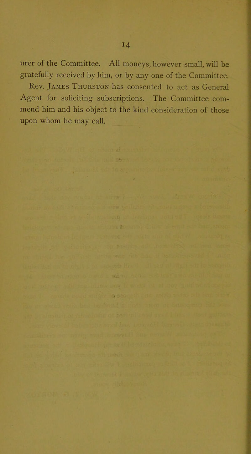 urer of the Committee. All moneys, however small, will be gratefully received by him, or by any one of the Committee. Rev. James Thurston has consented to act as General Agent for soliciting subscriptions. The Committee com- mend him and his object to the kind consideration of those upon whom he may call.