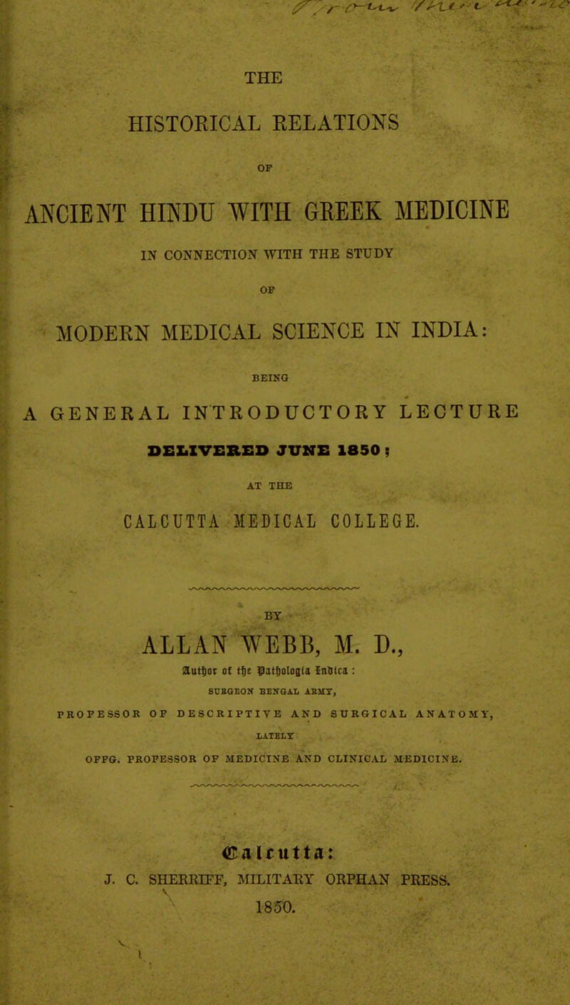 THE HISTORICAL RELATIONS OP ANCIENT HINDU WITH GREEK MEDICINE IN CONNECTION WITH THE STUDY OF MODERN MEDICAL SCIENCE IN INDIA: BEING A GENERAL INTRODUCTORY LECTURE DEZiZVEllSD JUMS 1850 f AT THE CALCUTTA MEDICAL COLLEGE. BT ALLAN WEBB, M. D., autl)0( at t^c Ditfioloala {nOica: SDSQBON BENGAL ABUT, PROFESSOR OF DESCRIPTIVE AND SURGICAL ANATOMY, LATELY OFFG. PROFESSOR OF MEDICINE AND CLINICAL MEDICINE. CaUutta: J. C. SHEERIFF, JIILITAEY ORPHAN PRESS. 1850. V