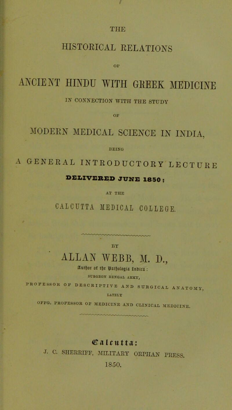 t THE HISTORICAL RELATIONS OF ANCIENT HINDU WITH GKEEK MEDICINE IN CONNECTION WITH THE STUDY OF MODERN MEDICAL SCIENCE IN INDIA, BEIKG xV GENERAL INTRODUCTORY LECTURE DEXiZVSBED JUNE 1850 ; AT THE CALCUTTA MEDICAL COLLEGE. BT ALLAN WEBB, M. D., auHjot of fje tlatjologu inBica : SURGEON BENGAL AE3JY, PROFESSOR OF DESCRIPTIVE AND SURGICAL ANATOMY, LATELY OFPG. PROFESSOR OF MEDICINE AND CLINICAL MEDICINE. C a U tt 11 j: J. C. SHERRIPF, AIILITxVEY ORPHxYN PRESS. 1850.