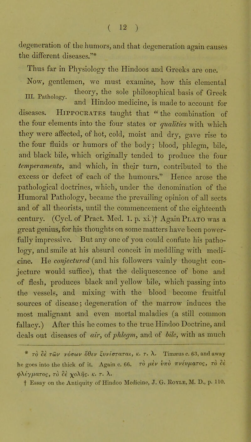 degeneration of the humors, and that degeneration again causes the different diseases.”* Thus far in Physiology the Hindoos and Greeks are one. Now, gentlemen, we must examine, how this elemental III Pathology Sole philosophical basis of Greek and Hindoo medicine, is made to account for diseases. Hippocrates taught that the combination of the four elements into the four states or qualities with which they were affected, of hot, cold, moist and dry, gave rise to the four fluids or humors of the body; blood, phlegm, bile, and black bile, which originally tended to produce the four temperaments, and which, in thejr turn, contributed to the excess or defect of each of the humours.” Hence arose the pathological doctrines, which, under the denomination of the Humoral Pathology, became the prevailing opinion of all sects and of all theorists, until the commencement of the eiahteenth century. (Cycl. of Pract. Med. 1. p. xi.)f Again Plato was a great genius, for his thoughts on some matters have been power- fully impressive. But any one of you could confute his patho- logy, and smile at his absurd conceit in meddling with medi- cine. He conjectured (and his followers vainly thought con- jecture would suffice), that the deliquescence of bone and of flesh, produces black and yellow bile, which passing into the vessels, and mixing with the blood become fruitful sources of disease; degeneration of the marrow induces the most malignant and even mortal maladies (a still common fallacy.) After this he comes to the true Hindoo Doctrine, and deals out diseases of air, of phlegm, and of bile, with as much * ~p rwr voawv oder ^vviaraTai, k. t. X. Timfeus c. 63, and away he goes into the thick of it. Again c. 66. to gev vtto TTveofiaros, to de (pXiyfiaToi;, to Se >'• t- X. f Essay on the Antiquity of Hindoo Medicine, J. G. Royle, M. D., p. 110.