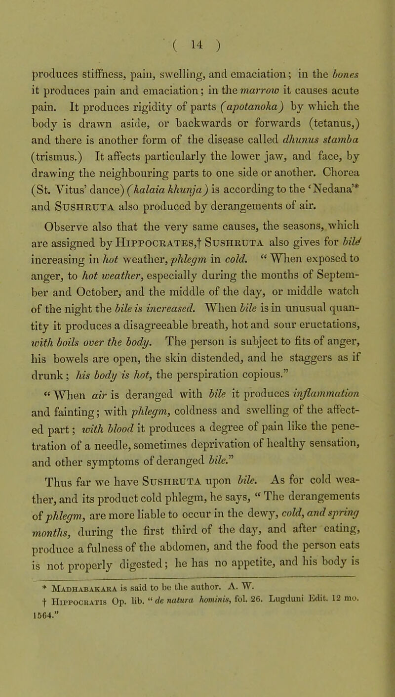produces stiffness, pain, swelling, and emaciation; in the bones it produces pain and emaciation; in the marrow it causes acute pain. It produces rigidity of parts (apotanoka) by which the body is drawn aside, or backwards or forwards (tetanus,) and there is another form of the disease called dhunus stamba (trismus.) It affects particularly the lower jaw, and face, by drawing the neighbouring parts to one side or another. Chorea (St. Vitus’ dance) (halaia khunja) is according to the ‘Nedana’* and SuSHRUTA also produced by derangements of air. Observe also that the very same causes, the seasons, which are assigned by Hippocrates,! Sushruta also gives for bild increasing in hot weather, phlegm in cold. “ When exposed to anger, to hot weather, especially during the months of Septem- ber and October, and the middle of the day, or middle watch of the night the bile is increased. When bile is in unusual quan- tity it produces a disagreeable breath, hot and sour eructations, with boils over the body. The person is subject to fits of anger, his bowels are open, the skin distended, and he staggers as if drunk; his body is hot, the perspiration copious.”  When air is deranged with bile it produces inflammation and fainting; with phlegm, coldness and swelling of the affect- ed part; loith blood it produces a degree of pain like the pene- tration of a needle, sometimes deprivation of healthy sensation, and other symptoms of deranged bile.^' Thus far we have Sushruta upon bile. As for cold wea- ther, and its product cold phlegm, he says, “ The derangements of phlegm, are more liable to occur in the dewy, cold, and spring months, during the first third of the day, and after eating, produce a fulness of the abdomen, and the food the person eats is not pi’operly digested; he has no appetite, and his body is * Madhabakara is said to be the author. A. W. t Hippocratis Op. lib. “ de natura hominis, fol. 26. Lugduni Edit. 12 nio. 1564.”