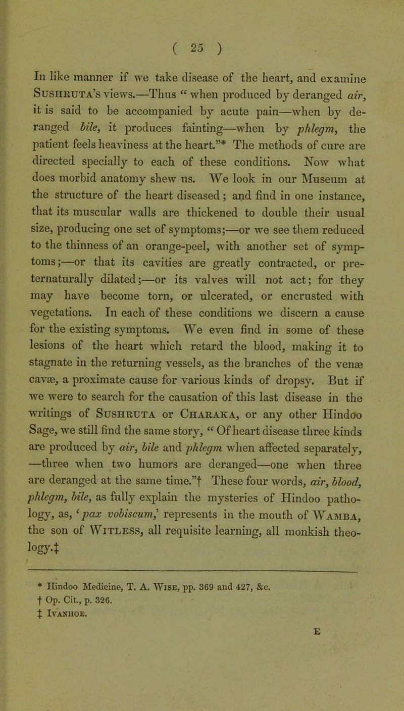 In like manner if we take disease of tlie heart, and examine Sushruta’s views.—Thus “when produced by deranged air, it is said to be accompanied by acute pain—when by de- ranged bile, it produces fainting—when by phlegm, the patient feels heaviness at the heart”* The methods of cure are directed specially to each of these conditions. Now what does morbid anatomy shew us. We look in our Museum at the stnicture of the heart diseased; and find in one instance, that its muscular Avails are thickened to double their usual size, producing one set of symptoms;—or Ave see them reduced to the thinness of an orange-peel, with another set of symp- toms;—or that its cavities are greatly contracted, or pre- ternaturally dilated;—or its valves will not act; for they may have become torn, or ulcerated, or encrusted with vegetations. In each of these conditions Ave discern a cause for the existing symptoms. We even find in some of these lesions of the heart which retard the blood, making it to stagnate in the returning vessels, as the branches of the venas cavjB, a proximate cause for various kinds of dropsy. But if AA'e were to search for the causation of this last disease in the Avritings of SusHRUTA or Charaka, or any other Hindoo Sage, w'e still find the same story, “ Of heai’t disease three kinds are produced by air, bile and phlegm wdien affected separately, —three Avhen two humors are deranged—one Avhen three are deranged at the same time.”f These four Avords, air, blood, phlegm, bile, as fully explain the mysteries of Hindoo patho- logy, as, ‘pax vobiscum,’ represents in the mouth of Wamba, the son of Witless, all requisite learning, all monkish theo- iogy4 * Hindoo Medicine, T. A. Wise, pp. 369 and 427, &c. f Op. Cit., p. 326. t IVANHOE. £
